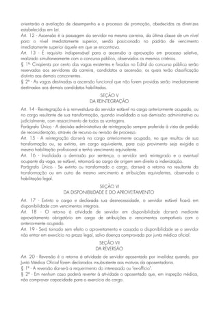 orientarão a avaliação de desempenho e o processo de promoção, obedecidas as diretrizes
estabelecidas em Lei.
Art. 12 - Ascensão é a passagem do servidor na mesma carreira, da última classe de um nível
para o nível imediatamente superior, sendo posicionado no padrão de vencimento
imediatamente superior àquele em que se encontrava.
Art. 13 - É requisito indispensável para a ascensão a aprovação em processo seletivo,
realizado simultaneamente com o concurso público, observados os mesmos critérios.
§ 1º- Cinqüenta por cento das vagas existentes e fixadas no Edital do concurso público serão
reservadas aos servidores da carreira, candidatos a ascensão, os quais terão classificação
distinta aos demais concorrentes.
§ 2º - As vagas destinadas a ascensão funcional que não forem providas serão imediatamente
destinadas aos demais candidatos habilitados.
SEÇÃO V
DA REINTEGRAÇÃO
Art. 14 - Reintegração é a reinvestidura do servidor estável no cargo anteriormente ocupado, ou
no cargo resultante de sua transformação, quando invalidada a sua demissão administrativa ou
judicialmente, com ressarcimento de todas as vantagens.
Parágrafo Único - A decisão administrativa de reintegração sempre proferida à vista de pedido
de reconsideração, através de recurso ou revisão de processo.
Art. 15 - A reintegração dar-se-á no cargo anteriormente ocupado, no que resultou de sua
transformação ou, se extinto, em cargo equivalente, para cujo provimento seja exigida a
mesma habilitação profissional e tenha vencimento equivalente.
Art. 16 - Invalidada a demissão por sentença, o servidor será reintegrado e o eventual
ocupante da vaga, se estável, retornará ao cargo de origem sem direito a indenização.
Parágrafo Único - Se extinto ou transformado o cargo, dar-se-á o retorno no resultante da
transformação ou em outro de mesmo vencimento e atribuições equivalentes, observada a
habilitação legal.
SEÇÃO VI
DA DISPONIBILIDADE E DO APROVEITAMENTO
Art. 17 - Extinto o cargo e declarada sua desnecessidade, o servidor estável ficará em
disponibilidade com vencimentos integrais.
Art. 18 - O retorno à atividade de servidor em disponibilidade dar-se-á mediante
aproveitamento obrigatório em cargo de atribuições e vencimentos compatíveis com o
anteriormente ocupado.
Art. 19 - Será tornado sem efeito o aproveitamento e cassada a disponibilidade se o servidor
não entrar em exercício no prazo legal, salvo doença comprovada por junta médica oficial.
SEÇÃO VII
DA REVERSÃO
Art. 20 - Reversão é o retorno à atividade de servidor aposentado por invalidez quando, por
Junta Médica Oficial forem declarados insubsistente aos motivos da aposentadoria.
§ 1º - A reversão dar-se-á a requerimento do interessado ou "ex-offício".
§ 2º - Em nenhum caso poderá reverter à atividade o aposentado que, em inspeção médica,
não comprovar capacidade para o exercício do cargo.
 
