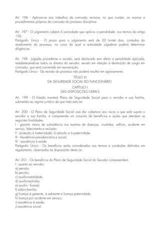 Art. 196 - Aplicam-se aos trabalhos da comissão revisora, no que couber, as normas e
procedimentos próprios da comissão do processo disciplinar.
Art. 197 - O julgamento caberá à autoridade que aplicou a penalidade, nos termos do artigo
156.
Parágrafo Único - O prazo para o julgamento será de 20 (vinte) dias, contados do
recebimento do processo, no curso do qual a autoridade julgadora poderá determinar
diligências.
Art. 198 - Julgada procedente a revisão, será declarada sem efeito a penalidade aplicada,
restabelecendo-se todos os direitos do servidor, exceto em relação à destituição de cargo em
comissão, que será convertida em exoneração.
Parágrafo Único - Da revisão do processo não poderá resultar em agravamento.
TÍTULO VI
DA SEGURIDADE SOCIAL DO FUNCIONÁRIO
CAPÍTULO I
DAS DISPOSIÇÕES GERAIS
Art. 199 - O Estado manterá Plano de Seguridade Social para o servidor e sua família,
submetido ao regime jurídico de que trata esta Lei.
Art. 200 - O Plano de Seguridade Social visa dar cobertura aos riscos a que está sujeito o
servidor e sua família, e compreende um conjunto de benefícios e ações que atendam as
seguintes finalidades:
I - garantir meios de subsistência nos eventos de doenças, invalidez, velhice, acidente em
serviço, falecimento e reclusão;
II - proteção à maternidade, à adoção e à paternidade;
III - Assistência previdenciária e social;
IV - assistência à saúde.
Parágrafo Único - Os benefícios serão considerados nos termos e condições definidos em
regulamento, observadas às disposições desta Lei.
Art. 201 - Os benefícios do Plano de Seguridade Social do Servidor compreendem:
I - quanto ao servidor:
a) pensão;
b) pecúlio;
c) auxílio-natalidade;
d) auxílio-reclusão;
e) auxílio - funeral;
f) salário-família;
g) licença à gestante, à adotante e licença paternidade;
h) licença por acidente em serviço;
i) assistência à saúde;
j) assistência social;
 