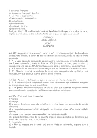 l) assistência financeira;
m) licença para tratamento de saúde;
II - Quanto aos dependentes:
a) pensão vitalícia ou temporária;
b) auxílio-funeral;
c) auxílio-reclusão;
d) assistência à saúde;
e) assistência social.
Parágrafo Único - O recebimento indevido de benefícios havidos por fraude, dolo ou má-fé,
implicará devolução ao erário do total auferido, sem prejuízo da ação penal cabível.
CAPÍTULO II
DOS BENEFÍCIOS
SEÇÃO I
DA PENSÃO
Art. 202 - A pensão consiste em renda mensal e será concedida ao conjunto de dependentes
do segurado falecido, a contar da data do óbito ou da decisão judicial, no caso de morte
presumida.
§ 1º - O valor da pensão corresponde ao da respectiva remuneração ou provento do segurado
que falecer, ocorrendo o rateio na base de 50% (cinqüenta por cento) para a viúva ou
companheira e na base de 50% (cinqüenta por cento) para os dependentes ou companheira.
§ 2º- A concessão da pensão não será adiada por falta de habilitação de outros beneficiários.
§ 3º - Quando conhecida a existência de beneficiários necessários não habilitados, será
reservada, em favor destes, a quantia que lhes tocará no rateio.
Art. 203 - As pensões distinguem-se, quanto a natureza, em vitalícia e temporária.
§ 1º - A pensão vitalícia é composta de cota ou cotas permanentes, que somente se extinguem
ou revertem com a morte de seus beneficiários.
§ 2º - A pensão temporária é composta de cota ou cotas que podem se extinguir ou reverter
por motivo de morte, cessação de invalidez ou maioridade do beneficiário.
Art. 204 - São beneficiários das pensões:
I - Vitalícia:
a) cônjuge;
b) a pessoa desquitada, separada judicialmente ou divorciada, com percepção de pensão
alimentícia;
c) o companheiro ou companheira designado que comprove união estável como entidade
familiar;
d) a mãe e o pai que comprovem dependência econômica do servidor
e) a pessoa designada, maior de 60 (sessenta) anos e a pessoa portadora de deficiência, que
vivam sob a dependência econômica do servidor;
II - Temporária:
a) os filhos ou enteados, até 21 (vinte e um) anos de idade, ou se inválidos, enquanto durar a
invalidez;
 