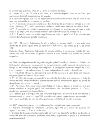 b) o menor sob guarda ou tutela até 21 (vinte e um) anos de idade;
c) o irmão órfão, até 21 (vinte e um) anos, e o inválido enquanto durar a invalidez, que
comprovem dependência econômica do servidor;
d) a pessoa designada que viva na dependência econômica do servidor, até 21 (vinte e um)
anos, ou, se inválida, enquanto durar a invalidez.
§ 1º - A concessão da pensão vitalícia aos beneficiários de que tratam as alíneas a e o do
inciso I, do artigo 203, exclui desse direito os demais beneficiários referidos nas alíneas d e e.
§ 2 º - A concessão de pensão temporária aos beneficiários de que tratam as alíneas a e b do
inciso II, do artigo 203, exclui desse direito os demais beneficiários das alíneas o e d.
§ 3 º - A pensão será concedida integralmente ao titular da pensão vitalícia, quando não
existirem beneficiários da pensão temporária.
Art. 205 - Ocorrendo habilitação de vários titulares à pensão vitalícia, o seu valor será
distribuído em partes iguais entre os beneficiários habilitados, nos termos do §1º, do artigo
201.
Parágrafo Único - Ocorrendo habilitação às pensões vitalícias e temporárias, metade do valor
caberá ao titular ou titulares da pensão vitalícia e outra metade aos titulares da pensão
temporária.
Art. 206 - Aos dependentes dos segurados regidos pela Consolidação das Leis do Trabalho ou
Lei Especial, falecido em conseqüência do cumprimento de missão especial, de acidente em
serviço ou em virtude de doença nele adquirida, é assegurada a pensão integral de 100%
(cem por cento) do valor da remuneração base, independente do período de carência.
§ 1º - inexistindo cônjuge ou companheira, com direito à pensão, o valor desta será rateado
em partes iguais aos demais dependentes.
§ 2º - O valor da pensão correspondente ao mês de dezembro será acrescido, a título de
abono de natal, tantos duodécimos quantos tenham sido as mensalidades pagas ao grupo de
dependentes, no decurso do exercício.
§ 3º - As pensões terão seus valores reajustados em todas ás épocas e proporções em que
houver aumento e reajuste geral dos vencimentos dos servidores públicos do Estado,
obedecidas as respectivas faixas salariais.
§ 4º - Sempre que se extinguir uma cota individual de pensão, proceder-se-á um novo cálculo e
um novo rateio, na forma do artigo 201, considerando apenas os pensionistas remunerados.
§ 5º - Com a extinção da cota do último pensionista, extinta ficará também a pensão.
Art. 207 - A pensão pode ser concedida em caráter provisório por morte presumida;
I - mediante declaração de autoridade judiciária, após 06 (seis) meses de ausência do
segurado, a contar da data da declaração.
II - Em caso de desaparecimento do segurado por motivo de catástrofe, acidente ou desastre, a
contar da data da ocorrência, mediante prova hábil, dispensados o prazo e a declaração
prevista no inciso I.
 