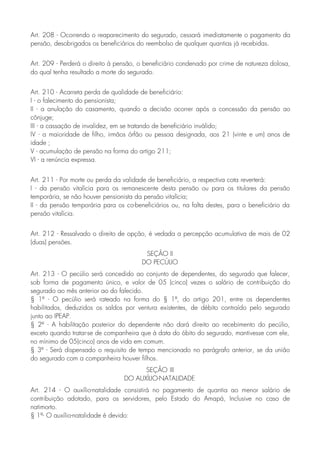 Art. 208 - Ocorrendo o reaparecimento do segurado, cessará imediatamente o pagamento da
pensão, desobrigados os beneficiários do reembolso de qualquer quantias já recebidas.
Art. 209 - Perderá o direito à pensão, o beneficiário condenado por crime de natureza dolosa,
do qual tenha resultado a morte do segurado.
Art. 210 - Acarreta perda de qualidade de beneficiário:
I - o falecimento do pensionista;
II - a anulação do casamento, quando a decisão ocorrer após a concessão da pensão ao
cônjuge;
III - a cassação de invalidez, em se tratando de beneficiário inválido;
IV - a maioridade de filho, irmãos órfão ou pessoa designada, aos 21 (vinte e um) anos de
idade ;
V - acumulação de pensão na forma do artigo 211;
VI - a renúncia expressa.
Art. 211 - Por morte ou perda da validade de beneficiário, a respectiva cota reverterá:
I - da pensão vitalícia para os remanescente desta pensão ou para os titulares da pensão
temporária, se não houver pensionista da pensão vitalícia;
II - da pensão temporária para os co-beneficiários ou, na falta destes, para o beneficiário da
pensão vitalícia.
Art. 212 - Ressalvado o direito de opção, é vedada a percepção acumulativa de mais de 02
(duas) pensões.
SEÇÃO II
DO PECÚLIO
Art. 213 - O pecúlio será concedido ao conjunto de dependentes, do segurado que falecer,
sob forma de pagamento único, e valor de 05 (cinco) vezes o salário de contribuição do
segurado ao mês anterior ao do falecido.
§ 1º - O pecúlio será rateado na forma do § 1º, do artigo 201, entre os dependentes
habilitados, deduzidos os saldos por ventura existentes, de débito contraído pelo segurado
junto ao IPEAP.
§ 2º - A habilitação posterior do dependente não dará direito ao recebimento do pecúlio,
exceto quando tratar-se de companheira que à data do óbito do segurado, mantivesse com ele,
no mínimo de 05(cinco) anos de vida em comum.
§ 3º - Será dispensado o requisito de tempo mencionado no parágrafo anterior, se da união
do segurado com a companheira houver filhos.
SEÇÃO III
DO AUXÍLIO-NATALIDADE
Art. 214 - O auxílio-natalidade consistirá no pagamento de quantia ao menor salário de
contribuição adotado, para os servidores, pelo Estado do Amapá, Inclusive no caso de
natimorto.
§ 1º- O auxílio-natalidade é devido:
 
