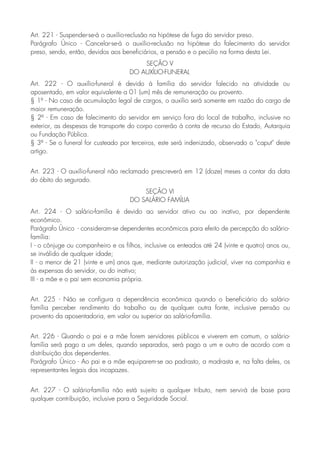 Art. 221 - Suspender-se-á o auxílio-reclusão na hipótese de fuga do servidor preso.
Parágrafo Único - Cancelar-se-á o auxílio-reclusão na hipótese do falecimento do servidor
preso, sendo, então, devidos aos beneficiários, a pensão e o pecúlio na forma desta Lei.
SEÇÃO V
DO AUXÍLIO-FUNERAL
Art. 222 - O auxílio-funeral é devido à família do servidor falecido na atividade ou
aposentado, em valor equivalente a 01 (um) mês de remuneração ou provento.
§ 1º - No caso de acumulação legal de cargos, o auxílio será somente em razão do cargo de
maior remuneração.
§ 2º - Em caso de falecimento do servidor em serviço fora do local de trabalho, inclusive no
exterior, as despesas de transporte do corpo correrão à conta de recurso do Estado, Autarquia
ou Fundação Pública.
§ 3º - Se o funeral for custeado por terceiros, este será indenizado, observado o "caput" deste
artigo.
Art. 223 - O auxílio-funeral não reclamado prescreverá em 12 (doze) meses a contar da data
do óbito do segurado.
SEÇÃO VI
DO SALÁRIO FAMÍLIA
Art. 224 - O salário-família é devido ao servidor ativo ou ao inativo, por dependente
econômico.
Parágrafo Único - consideram-se dependentes econômicos para efeito de percepção do salário-
família:
I - o cônjuge ou companheiro e os filhos, inclusive os enteados até 24 (vinte e quatro) anos ou,
se inválido de qualquer idade;
II - o menor de 21 (vinte e um) anos que, mediante autorização judicial, viver na companhia e
às expensas do servidor, ou do inativo;
III - a mãe e o pai sem economia própria.
Art. 225 - Não se configura a dependência econômica quando o beneficiário do salário-
família perceber rendimento do trabalho ou de qualquer outra fonte, inclusive pensão ou
provento da aposentadoria, em valor ou superior ao salário-família.
Art. 226 - Quando o pai e a mãe forem servidores públicos e viverem em comum, o salário-
família será pago a um deles, quando separados, será pago a um e outro de acordo com a
distribuição dos dependentes.
Parágrafo Único - Ao pai e a mãe equiparem-se ao padrasto, a madrasta e, na falta deles, os
representantes legais dos incapazes.
Art. 227 - O salário-família não está sujeito a qualquer tributo, nem servirá de base para
qualquer contribuição, inclusive para a Seguridade Social.
 