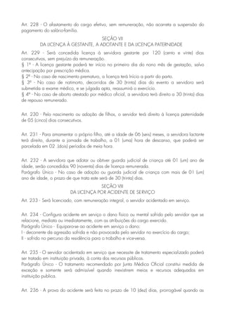 Art. 228 - O afastamento do cargo efetivo, sem remuneração, não acarreta a suspensão do
pagamento do salário-família.
SEÇÃO VII
DA LICENÇA À GESTANTE, A ADOTANTE E DA LICENÇA PATERNIDADE
Art. 229 - Será concedida licença à servidora gestante por 120 (cento e vinte) dias
consecutivos, sem prejuízo da remuneração.
§ 1º - A licença gestante poderá ter início no primeiro dia do nono mês de gestação, salvo
antecipação por prescrição médica.
§ 2º - No caso de nascimento prematuro, a licença terá Início a partir do parto.
§ 3º - No caso de natimorto, decorridos de 30 (trinta) dias do evento a servidora será
submetida a exame médico, e se julgada apta, reassumirá o exercício.
§ 4º - No caso de aborto atestado por médico oficial, a servidora terá direito a 30 (trinta) dias
de repouso remunerado.
Art. 230 - Pelo nascimento ou adoção de filhos, o servidor terá direito á licença paternidade
de 05 (cinco) dias consecutivos.
Art. 231 - Para amamentar o próprio filho, até a idade de 06 (seis) meses, a servidora lactante
terá direito, durante a jornada de trabalho, a 01 (uma) hora de descanso, que poderá ser
parcelada em 02 .(dois) períodos de meia hora.
Art. 232 - A servidora que adotar ou obtiver guarda judicial de criança até 01 (um) ano de
idade, serão concedidos 90 (noventa) dias de licença remunerada.
Parágrafo Único - No caso de adoção ou guarda judicial de criança com mais de 01 (um)
ano de idade, o prazo de que trata este será de 30 (trinta) dias.
SEÇÃO VIII
DA LICENÇA POR ACIDENTE DE SERVIÇO
Art. 233 - Será licenciado, com remuneração integral, o servidor acidentado em serviço.
Art. 234 - Configura acidente em serviço o dano físico ou mental sofrido pelo servidor que se
relacione, mediata ou imediatamente, com as atribuições do cargo exercido.
Parágrafo Único - Equipara-se ao acidente em serviço o dano:
I - decorrente da agressão sofrida e não provocada pelo servidor no exercício do cargo;
II - sofrido no percurso da residência para o trabalho e vice-versa.
Art. 235 - O servidor acidentado em serviço que necessite de tratamento especializado poderá
ser tratado em instituição privada, à conta dos recursos públicos.
Parágrafo Único - O tratamento recomendado por Junta Médica Oficial constitui medida de
exceção e somente será admissível quando inexistirem meios e recursos adequados em
instituição publica.
Art. 236 - A prova do acidente será feita no prazo de 10 (dez) dias, prorrogável quando as
 