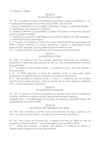 circunstâncias o exigirem.
SEÇÃO IX
DA ASSISTÊNCIA À SAÚDE
Art. 237 - A assistência à saúde será prestada aos servidores e respectivos beneficiários, com
a amplitude permitida pelos recursos financeiros do IPEAP, sob a forma de:
I - tratamento ambulatorial em clinica médica, odontológica, cirúrgica e outras especialidades;
II - hospitalização para diagnóstico e tratamento;
III - assistência preventiva, compreendendo a profilaxia das doenças transmissíveis, educação
sanitária e higiene de trabalho;
IV - assistência aos segurados e dependentes que apresentem problemas de ordem psicológica;
V - prestação de serviços odontológicos.
§ 1º- Os planos de assistência à saúde serão revistos periodicamente pela administração do
IPEAP e deverão, atendidas as situações econômicas, computar a co-participação contra
prestacional dos segurados, que não poderá ultrapassar em dez por cento.
§ 2º - a assistência médica aos beneficiários não se extingue por morte do servidor.
SEÇÃO X
DA ASSISTÊNCIA SOCIAL
Art. 238 - A assistência social será prestada, objetivando proporcionar aos servidores e
beneficiários a melhoria de suas condições de vida, nos casos de desajustamento individual e
do grupo familiar.
§ 1º - A assistência social consistirá, sempre, na prestação de serviço, não sendo admitido o
auxílio-pecuniário.
§ 2º - O IPEAP organizará os planos de assistência social, os quais serão revistos
periodicamente e regulamentados em resolução do Conselho de Administração.
§ 3º - Terá prioridade na assistência social, a criança e o adolescente, por sua condição
peculiar de ser em desenvolvimento, o idoso em inerente risco de vida, a grávida e o deficiente
físico, conforme dispositivos constitucionais.
SEÇÃO XI
DA ASSISTÊNCIA FINANCEIRA
Art. 239 - A assistência financeira será prestada aos servidores sob a forma de empréstimos
ordinários, mobiliários e empréstimos-saúde, segundo regulamentação específica.
Parágrafo Único - A obrigatoriedade de concessão de empréstimos dependerá sempre, das
disponibilidades financeiras do IPEAP.
SEÇÃO XII
DA LICENÇA PARA TRATAMENTO DE SAÚDE
Art. 240 - Será concedida ao servidor licença para tratamento de saúde, a pedido ou de
ofício, com base em perícia médica, sem prejuízo da remuneração a que fizer jus.
Art. 241 - Para licença até 30 (trinta) dias, a inspeção será feita por médico do setor de
assistência do órgão de pessoal e, se por prazo superior, por Junta Médica Oficial.
§ 1º - Sempre que necessário, a inspeção será realizada na residência do servidor ou
estabelecimento hospitalar onde se encontrar internado.
 