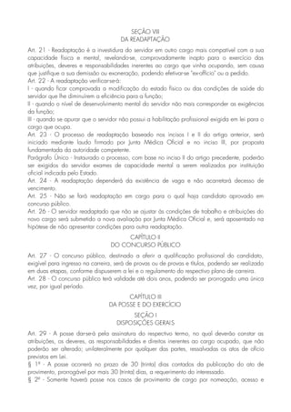 SEÇÃO VIII
DA READAPTAÇÃO
Art. 21 - Readaptação é a investidura do servidor em outro cargo mais compatível com a sua
capacidade física e mental, revelando-se, comprovadamente inapto para o exercício das
atribuições, deveres e responsabilidades inerentes ao cargo que vinha ocupando, sem causa
que justifique a sua demissão ou exoneração, podendo efetivar-se "ex-offício" ou a pedido.
Art. 22 - A readaptação verificar-se-á:
I - quando ficar comprovada a modificação do estado físico ou das condições de saúde do
servidor que lhe diminuírem a eficiência para a função;
II - quando o nível de desenvolvimento mental do servidor não mais corresponder as exigências
da função;
III - quando se apurar que o servidor não possui a habilitação profissional exigida em lei para o
cargo que ocupa.
Art. 23 - O processo de readaptação baseado nos incisos I e II do artigo anterior, será
iniciado mediante laudo firmado por Junta Médica Oficial e no inciso III, por proposta
fundamentada da autoridade competente.
Parágrafo Único - Instaurado o processo, com base no inciso II do artigo precedente, poderão
ser exigidos do servidor exames de capacidade mental a serem realizados por instituição
oficial indicada pelo Estado.
Art. 24 - A readaptação dependerá da existência de vaga e não acarretará decesso de
vencimento.
Art. 25 - Não se fará readaptação em cargo para o qual haja candidato aprovado em
concurso público.
Art. 26 - O servidor readaptado que não se ajustar às condições de trabalho e atribuições do
novo cargo será submetido a nova avaliação por Junta Médica Oficial e, será aposentado na
hipótese de não apresentar condições para outra readaptação.
CAPÍTULO II
DO CONCURSO PÚBLICO
Art. 27 - O concurso público, destinado a aferir a qualificação profissional do candidato,
exigível para ingresso na carreira, será de provas ou de provas e títulos, podendo ser realizado
em duas etapas, conforme dispuserem a lei e o regulamento do respectivo plano de carreira.
Art. 28 - O concurso público terá validade até dois anos, podendo ser prorrogado uma única
vez, por igual período.
CAPÍTULO III
DA POSSE E DO EXERCÍCIO
SEÇÃO I
DISPOSIÇÕES GERAIS
Art. 29 - A posse dar-se-á pela assinatura do respectivo termo, no qual deverão constar as
atribuições, os deveres, as responsabilidades e direitos inerentes ao cargo ocupado, que não
poderão ser alterado; unilateralmente por qualquer das partes, ressalvadas os atos de ofício
previstos em Lei.
§ 1º - A posse ocorrerá no prazo de 30 (trinta) dias contados da publicação do ato de
provimento, prorrogável por mais 30 (trinta) dias, a requerimento do interessado.
§ 2º - Somente haverá posse nos casos de provimento de cargo por nomeação, acesso e
 