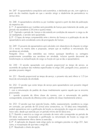 Art. 247 - A aposentadoria compulsória será automática, e declarada por ato, com vigência a
partir do dia imediato àquele em que o servidor atingir a idade-limite de permanência no
serviço ativo.
Art. 248 - A aposentadoria voluntária ou por invalidez vigorará a partir da data de publicação
do respectivo ato.
§ 1º - A aposentadoria por invalidez será precedida de licença para tratamento de saúde, por
período não excedente a 24 (vinte e quatro) meses.
§ 2º - Expirado o período de. licença e não estando em condições de reassumir o cargo ou de
ser readaptado, o servidor será aposentado.
§ 3º - O lapso de tempo compreendido entre o término da licença e a publicação do ato de
aposentadoria será considerado como de prorrogação da licença.
Art. 249 - O provento da aposentadoria será calculado com observância do disposto no artigo
53 e revisto na mesma data e proporção, sempre que se modificar a remuneração dos
servidores em atividade.
Parágrafo Único - São estendidos aos inativos quaisquer benefícios ou vantagens
posteriormente concedidas aos servidores em atividade, inclusive quando decorrente de
transformação ou reclassificação do cargo ou função em que se deu a aposentadoria.
Art. 250 - O servidor aposentado com provento proporcional ao tempo de serviço, se
acometido de qualquer das moléstias especificadas no artigo 245, parágrafo único, passará a
perceber provento integral.
Art. 251 - Quando proporcional ao tempo de serviço, o provento não será inferior a 1/3 (um
terço) da remuneração da atividade.
Art. 252 - O servidor que contar tempo de serviço para aposentadoria com provento integral
será aposentado:
I - com a remuneração do padrão de classe imediatamente superior aquele que se encontra
posicionado;
II - quando ocupante da última classe da carreira, com a remuneração do padrão
correspondente, acrescida da diferença entre o padrão da classe imediatamente anterior.
Art. 253 - O servidor que tiver exercido função, chefia, assessoramento, assistência ou cargo
em comissão, por período de 05 (cinco) anos consecutivos, ou 10 (dez) anos interpolados,
poderá aposentar-se com a gratificação da função ou remuneração do cargo em comissão, de
maior valor, desde que exercido por um período mínimo de 02 (dois) anos.
§ 1º- Quando o exercício ou cargo em comissão de maior valor corresponder ao período de
02 (dois) anos, será incorporada a gratificação ou remuneração da função ou cargo em
comissão imediatamente inferior dentre os exercidos.
§ 2º - A aplicação do disposto neste artigo exclui as vantagens previstas no artigo 251, bem
como, a incorporação de que trata o artigo 80,
§ 3º - Ressalvado o direito de opção.
 