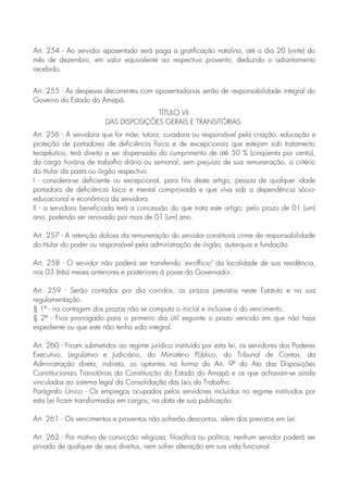 Art. 254 - Ao servidor aposentado será paga a gratificação natalina, até o dia 20 (vinte) do
mês de dezembro, em valor equivalente ao respectivo provento, deduzido o adiantamento
recebido.
Art. 255 - As despesas decorrentes com aposentadorias serão de responsabilidade integral do
Governo do Estado do Amapá.
TÍTULO VII
DAS DISPOSIÇÕES GERAIS E TRANSITÓRIAS
Art. 256 - A servidora que for mãe, tutora, curadora ou responsável pela criação, educação e
proteção de portadores de deficiência física e de excepcionais que estejam sob tratamento
terapêutico, terá direito a ser dispensada do cumprimento de até 50 % (cinqüenta por cento),
da carga horária de trabalho diário ou semanal, sem prejuízo de sua remuneração, a critério
do titular da pasta ou órgão respectivo.
I - considera-se deficiente ou excepcional, para fins deste artigo, pessoa de qualquer idade
portadora de deficiência laica e mental comprovada e que viva sob a dependência sócio-
educacional e econômica da servidora.
II - a servidora beneficiada terá a concessão do que trata este artigo, pelo prazo de 01 (um)
ano, podendo ser renovado por mais de 01 (um) ano.
Art. 257 - A retenção dolosa da remuneração do servidor constituirá crime de responsabilidade
do titular do poder ou responsável pela administração de órgão, autarquia e fundação.
Art. 258 - O servidor não poderá ser transferido ‘ex-officio" da localidade de sua residência,
nos 03 (três) meses anteriores e posteriores à posse do Governador.
Art. 259 - Serão contados por dia corridos, os prazos previstos neste Estatuto e na sua
regulamentação.
§ 1º - na contagem dos prazos não se computa o inicial e inclusive o do vencimento.
§ 2º - Fica prorrogado para o primeiro dia útil seguinte o prazo vencido em que não haja
expediente ou que este não tenha sido integral.
Art. 260 - Ficam submetidos ao regime jurídico instituído por esta lei, os servidores dos Poderes
Executivo, Legislativo e Judiciário, do Ministério Público, do Tribunal de Contas, da
Administração direta, indireta, os optantes na forma do Art. 9º do Ato das Disposições
Constitucionais Transitórias da Constituição do Estado do Amapá e os que achavam-se ainda
vinculados ao sistema legal da Consolidação das Leis do Trabalho.
Parágrafo Único - Os empregos ocupados pelos servidores incluídos no regime instituídos por
esta Lei ficam transformados em cargos, na data de sua publicação.
Art. 261 - Os vencimentos e proventos não sofrerão descontos, além dos previstos em Lei.
Art. 262 - Por motivo de convicção religiosa, filosófica ou política, nenhum servidor poderá ser
privado de qualquer de seus direitos, nem sofrer alteração em sua vida funcional.
 