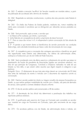 Art. 263 - É vedada a remoção "ex-officio" do Servidor investido em mandato eletivo, a partir
da publicação de sua eleição até o término do mandato.
Art. 264 - Respeitada as restrições constitucionais, a prática dos atos previstos neste Estatuto é
delegável.
Art. 265 - Os chefes dos Poderes do Estado poderão, mediante ato, instituir medalhas de
mérito para concessão à servidores que se distinguirem por relevantes serviços prestados ao
Estado.
Art. 266 - Será promovido, após a morte, o servidor que:
I - ao falecer já lhe coubesse, por direito, a promoção;
II - tenha falecido em conseqüência do estrito cumprimento de dever funcional.
§ 1º - Para os casos dos incisos I e II, é indispensável a prévia convocação do fato através de
inquérito.
§ 2º - A pensão a que tiverem direito os beneficiários do servidor promovido nas condições
deste artigo, será calculada tomando-se por base o valor da remuneração do novo cargo.
Art. 267 - A competência para a concessão das vantagens pecuniárias e benefícios em geral
não especificada neste Estatuto será determinada, nas esferas da administração direta,
autárquica e fundacional, por ato do Chefe do Poder Executivo.
Art. 268 - Será considerado como de efetivo exercício o afastamento do servidor que esteja no
desempenho da função de presidente de Associações ligadas aos servidores estaduais, nos
dias em que participar de Congressos, Conclaves e Simpósios realizados na sede de sua
lotação ou fora dela, e que versem sobre assuntos que digam respeito à categoria a que
pertença.
Parágrafo Único - O afastamento de que trata este artigo deverá ser comunicado até 03 (três)
dias antes da realização do evento e instruído com o documento do respectivo convite ou
convocação.
Art. 269 - Nenhum servidor poderá ter direito ou integrar conselho de empresa fornecedora ao
Estado, ou que realize qualquer modalidade de controle com o Estado, sob pena de demissão
do serviço, salvo quando o contrato obedecer cláusula uniforme.
Art. 270 - O dia do servidor público será comemorado a 28 de outubro
Art. 271 - A decretação de luto oficial não determinará a paralisação dos trabalhos nas
repartições públicas estaduais.
Art. 272 - A gratificação pelo exercício do Cargo em Comissão será concedida ao servidor
que, investido em cargo em Provimento em Comissão, optar pelo vencimento de seu cargo
efetivo.
Art. 273 - Os servidores públicos civis do Estado, da administração direta e indireta, em
 