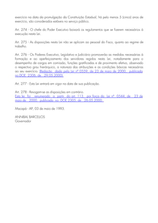 exercício na data da promulgação da Constituição Estadual, há pelo menos 5 (cinco) anos de
exercício, são considerados estáveis no serviço público.
Art. 274 - O chefe do Poder Executivo baixará os regulamentos que se fizerem necessários à
execução nesta Lei.
Art. 275 - As disposições nesta Lei não se aplicam ao pessoal do Fisco, quanto ao regime de
trabalho.
Art. 276 - Os Poderes Executivo, Legislativo e Judiciário promoverão as medidas necessárias à
formação e ao aperfeiçoamento dos servidores regidos nesta Lei, notadamente para o
desempenho de cargos em comissão, funções gratificadas e de provimento efetivo, observado
o respectivo grau hierárquico, a natureza das atribuições e as condições básicas necessárias
ao seu exercício. (Redação dada pela Lei nº 0559, de 23 de maio de 2000, publicada
no DOE 2306, de 29.05.2000)
Art. 277 - Esta Lei entrará em vigor na data de sua publicação.
Art. 278 - Revogam-se as disposições em contrário.
Esta lei foi renumerado a partir do art. 113, por força da Lei nº 0544, de 23 de
maio de 2000, publicada no DOE 2305, de 26.05.2000
Macapá - AP, 03 de maio de 1993.
ANNIBAL BARCELLOS
Governador
 