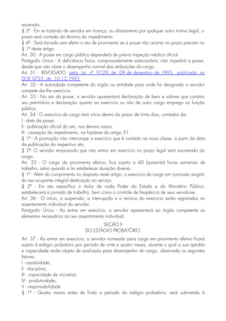 ascensão.
§ 3º - Em se tratando de servidor em licença, ou afastamento por qualquer outro motivo legal, o
prazo será contado do término do impedimento.
§ 4º - Será tornado sem efeito o ato de provimento se a posse não ocorrer no prazo previsto no
§ 1º deste artigo.
Art. 30 - A posse em cargo público dependerá de prévia inspeção médica oficial.
Parágrafo Único - A deficiência física, comprovadamente estacionária, não impedirá a posse,
desde que não obste o desempenho normal das atribuições do cargo.
Art. 31 - REVOGADO pela Lei nº 0129, de 09 de dezembro de 1993, publicada no
DOE 0725, de 10.12.1993
Art. 32 - A autoridade competente do órgão ou entidade para onde for designado o servidor
compete dar-lhe exercício.
Art. 33 - No ato da posse, o servidor apresentará declaração de bens e valores que constitui
seu patrimônio e declaração quanto ao exercício ou não de outro cargo emprego ou função
pública.
Art. 34 - O exercício do cargo terá início dentro do prazo de trinta dias, contados da:
I - data da posse;
II - publicação oficial do ato, nos demais casos:
III - cessação do impedimento, na hipótese do artigo 31.
§ 1º - A promoção não interrompe o exercício que é contado na nova classe, a partir da data
da publicação do respectivo ato.
§ 2º- O servidor empossado que não entrar em exercício no prazo legal será exonerado do
cargo.
Art. 35 - O cargo de provimento efetivo, fica sujeito a 40 (quarenta) horas semanais de
trabalho, salvo quando a lei estabelecer duração diversa.
§ 1º - Além do cumprimento no disposto neste artigo, o exercício de cargo em comissão exigirá
do seu ocupante integral dedicação ao serviço.
§ 2º - Em ato específico o titular de cada Poder do Estado e do Ministério Público,
estabelecerá a jornada de trabalho, bem como o controle de freqüência de seus servidores.
Art. 36 - O início, a suspensão, a interrupção e o reinício do exercício serão registrados no
assentamento individual do servidor.
Parágrafo Único - Ao entrar em exercício, o servidor apresentará ao órgão competente os
elementos necessários ao seu assentamento individual.
SEÇÃO II
DO ESTÁGIO PROBATÓRIO
Art. 37 - Ao entrar em exercício, o servidor nomeado para cargo em provimento efetivo ficará
sujeito à estágio probatório por período de vinte e quatro meses, durante o qual a sua aptidão
e capacidade serão objeto de avaliação para desempenho do cargo, observado os seguintes
fatores:
I - assiduidade;
II - disciplina;
III - capacidade de iniciativa;
IV - produtividade;
V - responsabilidade.
§ 1º - Quatro meses antes de findo o período do estágio probatório, será submetida à
 