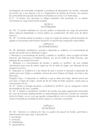 homologação da autoridade competente a avaliação de desempenho do servidor, realizada
de acordo com o que dispuser a Lei ou o Regulamento do Sistema de Carreira, sem prejuízo
da continuidade de apuração dos fatores enumerados nos incisos I à V deste artigo.
§ 2º - O servidor não aprovado no estágio probatório será exonerado ou, se estável,
reconduzido ao cargo anteriormente ocupado.
SEÇÃO III
DA ESTABILIDADE
Art. 38 - O servidor habilitado em concurso público e empossado em cargo de provimento
efetivo adquirirá estabilidade no serviço público ao complementar 02 (dois) anos de efetivo
exercício.
Art. 39 - O servidor estável só perderá o cargo em virtude de sentença judicial transitada em
julgado ou de processo administrativo disciplinar na qual lhe seja assegurada ampla defesa.
CAPÍTULO IV
DA MOVIMENTAÇÃO
Art. 40 - Relotação, transferência, remoção e disposição ou cedência, é a movimentação de
servidor de acordo com as definições a seguir:
I - Remoção é a movimentação do servidor, a pedido ou "ex-offício", entre os órgãos do Poder
Executivo, das Autarquias e Fundações Públicas, por ato do Chefe do Poder Executivo, sem
alteração de sua situação funcional;
II - Relotação é a movimentação do servidor a pedido ou "ex-officio", de uma unidade
administrativa para outra do mesmo órgão por ato do titular do órgão, sem alteração de sua
situação funcional e;
III - Disposição ou Cedência é o ato através do qual o servidor é colocado à disposição do
cedido para outro Órgão ou entidade, inclusive de outros Poderes do Estado, da União e dos
Municípios.
Parágrafo Único - A disposição ou cedência a que se refere este artigo, deverá ocorrer sem
ônus para o Órgão de origem, através de Ato do Chefe do Poder respectivo, exceto para os
casos previstos em Lei.
Art. 41 - Sendo os cônjuges servidores, a transferência "ex-officio", de um, assegurará o direito
de transferência de outro, a pedido.
Art. 42 - É vedada a transferência "ex-officio" do servidor que esteja regularmente matriculado
em curso de formação aperfeiçoamento ou especialização profissional, mantido por instituição
oficial do Estado, ou em curso que guarde correspondência com as atribuições da respectiva
carreira ministrado por entidade de ensino superior ou instituição conveniada.
CAPÍTULO V
DA VACÂNCIA
Art. 43 - Vacância é a abertura de claro no quadro de pessoal do Estado, permitindo o
preenchimento de cargo vago, e decorrerá de:
I - recondução;
II - promoção;
III - readaptação;
IV - aposentadoria;
 