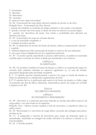 V - exoneração;
VI - demissão;
VII - falecimento;
VIII - ascensão;
IX - posse em outro cargo inacumulável.
Art. 44 - A exoneração de cargo efetivo dar-se-á a pedido do servidor ou de ofício.
Parágrafo Único - A exoneração de ofício dar-se-á:
I - quando não satisfeitas as condições do estágio probatório e não couber a recondução;
II - quando o servidor não tomar posse ou deixar de entrar em exercício nos prazos legais;
III - quando, por decorrência de prazo, ficar extinta a punibilidade para demissão por
abandono de cargo.
Art. 45 - A exoneração do cargo em comissão dar-se-á:
I - a juízo da autoridade competente; e
II - a pedido do próprio servidor.
Art. 46 - O afastamento do servidor de função de direção, chefia ou assessoramento, dar-se-á:
I - a pedido:
II - mediante dispensa por falta comprovada de exação no exercício de suas atribuições:
III - por outros motivos estabelecidos em Lei e regulamento pertinente.
Art. 47 - O servidor quando respondendo a processo administrativo, só poderá ser exonerado
a pedido após a conclusão do mesmo e desde que reconhecida a sua inocência.
CAPÍTULO VI
DA SUBSTITUIÇÃO
Art. 48 - Os servidores investidos em função de direção ou chefia e os ocupantes de cargos em
comissão terão substitutos indicados no respectivo regulamento ou, no caso de omissão,
previamente designados pela autoridade competente.
§ 1º - O substituto assumirá automaticamente o exercício do cargo ou função de direção ou
chefia nos afastamentos ou impedimentos regulamentares do titular.
§ 2º- O substituto fará jus à gratificação pelo exercício da função de direção ou chefia, paga
na proporção dos dias de efetiva substituição, observando-se quanto aos cargos em comissão
o disposto no Art. 80.
TÍTULO III
DOS DIREITOS E VANTAGENS
CAPÍTULO I
DO VENCIMENTO E REMUNERAÇÃO
Art. 49 - Vencimento é a retribuição pecuniária atribuída ao servidor pelo efetivo exercício de
cargo público, com valor fixado em Lei específica.
Parágrafo Único - Nenhum servidor receberá a título de vencimento, a importância inferior ao
salário mínimo.
Art. 50 - Remuneração é o vencimento do cargo efetivo, acrescido das vantagens pecuniárias,
previstas em Lei.
Art. 51 - É assegurada a isonomia de vencimentos para cargos de atribuições iguais ou
assemelhadas, ressalvadas as vantagens de caráter individual e as relativas a natureza ou ao
local de trabalho.
Art. 52 - O Servidor perderá:
 