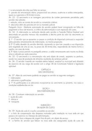 I - a remuneração dos dias que faltar ao serviço;
II - parcela da remuneração diária, proporcional aos atrasos, ausências e saídas antecipadas,
iguais ou superiores a 30 (trinta) minutos.
Art. 53 - O vencimento e as vantagens pecuniárias de caráter permanente percebidas pelo
servidor não sofrerão:
I - redução, salvo se constar de acordo ou convenção coletiva;
II - descontos além dos previstos em Lei ou mandato judicial.
Parágrafo Único - Mediante autorização do servidor poderá haver consignação em folha de
pagamento a favor de terceiros, a critério da administração e com reposição de custos.
Art. 54 - A indenização ou restituição devida pelo servidor a Fazenda Pública Estadual será
descontada em parcelas mensais não excedentes a décima parte do valor do vencimento ou
remuneração.
§ 1º - O servidor que se aposentar ou passar a condição de disponível continuará a responder
pelas parcelas remanescentes da indenização, na mesma proporção.
§ 2º- O saldo devedor do servidor demitido, exonerado ou que tiver cassada a sua disposição
será resgatado de uma só vez, no prazo de 30 (trinta) dias, respondendo da mesma forma o
espólio, em caso de morte.
§ 3º- Após o prazo previsto no parágrafo anterior, o saldo remanescente será inscrito na dívida
ativa e cobrado por ação executiva.
Art. 55 - O vencimento e a remuneração não será objeto de arresto, seqüestro ou penhora,
exceto nos casos de prestação de alimentos resultantes da sentença judicial.
Art. 56 - O servidor investido em mandato eletivo federal, estadual ou municipal será afastado
do exercício do seu cargo de acordo com o artigo 38 da Constituição Federal e legislação
aplicável.
CAPÍTULO II
DAS VANTAGENS
Art. 57 - Além do vencimento poderão ser pagas ao servidor as seguintes vantagens:
I - indenização;
II - adicionais e gratificações.
§ 1º- As gratificações e os adicionais incorporam-se ao vencimento ou provento, nos casos e
condições estabelecidas em Lei.
SEÇÃO I
DAS INDENIZAÇÕES
Art. 58 - Constituem indenização ao servidor:
I - ajuda de custo;
II - diárias e
III - transporte.
SUBSEÇÃO I
DA AJUDA DE CUSTO
Art. 59 - Ajuda de custo é o auxílio concedido ao servidor:
I - a título de compensação das despesas motivadas pela instalação na nova sede em que
passar a ter exercício no interesse da administração;
II - para fazer face a despesa de viagem fora do país, em objeto de serviço;
III - a família do servidor que falecer na nova sede são asseguradas ajuda de custo de
 