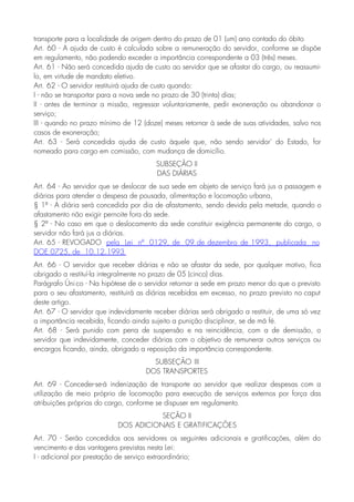 transporte para a localidade de origem dentro do prazo de 01 (um) ano contado do óbito
Art. 60 - A ajuda de custo é calculada sobre a remuneração do servidor, conforme se dispõe
em regulamento, não podendo exceder a importância correspondente a 03 (três) meses.
Art. 61 - Não será concedida ajuda de custo ao servidor que se afastar do cargo, ou reassumi-
lo, em virtude de mandato eletivo.
Art. 62 - O servidor restituirá ajuda de custo quando:
I - não se transportar para a nova sede no prazo de 30 (trinta) dias;
II - antes de terminar a missão, regressar voluntariamente, pedir exoneração ou abandonar o
serviço;
III - quando no prazo mínimo de 12 (doze) meses retornar à sede de suas atividades, salvo nos
casos de exoneração;
Art. 63 - Será concedida ajuda de custo àquele que, não sendo servidor' do Estado, for
nomeado para cargo em comissão, com mudança de domicílio.
SUBSEÇÃO II
DAS DIÁRIAS
Art. 64 - Ao servidor que se deslocar de sua sede em objeto de serviço fará jus a passagem e
diárias para atender a despesa de pousada, alimentação e locomoção urbana,
§ 1º - A diária será concedida por dia de afastamento, sendo devida pela metade, quando o
afastamento não exigir pernoite fora da sede.
§ 2º - No caso em que o deslocamento da sede constituir exigência permanente do cargo, o
servidor não fará jus a diárias.
Art. 65 - REVOGADO pela Lei nº 0129, de 09 de dezembro de 1993, publicada no
DOE 0725, de 10.12.1993
Art. 66 - O servidor que receber diárias e não se afastar da sede, por qualquer motivo, fica
obrigado a restituí-la integralmente no prazo de 05 (cinco) dias.
Parágrafo Único - Na hipótese de o servidor retornar a sede em prazo menor do que o previsto
para o seu afastamento, restituirá as diárias recebidas em excesso, no prazo previsto no caput
deste artigo.
Art. 67 - O servidor que indevidamente receber diárias será obrigado a restituir, de uma só vez
a importância recebida, ficando ainda sujeito a punição disciplinar, se de má fé.
Art. 68 - Será punido com pena de suspensão e na reincidência, com a de demissão, o
servidor que indevidamente, conceder diárias com o objetivo de remunerar outros serviços ou
encargos ficando, ainda, obrigado a reposição da importância correspondente.
SUBSEÇÃO III
DOS TRANSPORTES
Art. 69 - Conceder-se-á indenização de transporte ao servidor que realizar despesas com a
utilização de meio próprio de locomoção para execução de serviços externos por força das
atribuições próprias do cargo, conforme se dispuser em regulamento.
SEÇÃO II
DOS ADICIONAIS E GRATIFICAÇÕES
Art. 70 - Serão concedidos aos servidores os seguintes adicionais e gratificações, além do
vencimento e das vantagens previstas nesta Lei:
I - adicional por prestação de serviço extraordinário;
 