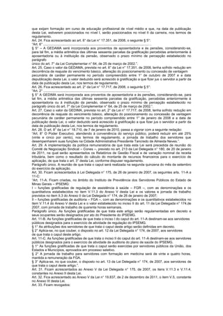 que exijam formação em curso de educação profissional de nível médio e que, na data de publicação
desta Lei, estiverem posicionados no nível I, serão posicionados no nível II da carreira, nos termos de
regulamento.
Art. 24. Fica acrescentado ao art. 6° da Lei n° 17.351, de 2008, o seguinte § 5°:
“Art. 6° ................................................................................................................…
§ 5° – A GEDAMA será incorporada aos proventos de aposentadoria e às pensões, considerando-se,
para tal fim, a média aritmética das últimas sessenta parcelas da gratificação percebidas anteriormente à
aposentadoria ou à instituição da pensão, observado o prazo mínimo de percepção estabelecido no
parágrafo
único do art. 7° da Lei Complementar n° 64, de 25 de março de 2002.”.
Art. 25. Caso o valor da GEDAMA, prevista no art. 6° da Lei n° 17.351, de 2008, tenha sofrido redução em
decorrência de reajuste do vencimento básico, alteração do posicionamento ou concessão de vantagem
pecuniária de caráter permanente no período compreendido entre 1° de outubro de 2007 e a data
depublicação desta Lei, o valor deduzido será acrescido à gratificação a que fizer jus o servidor a partir da
data de publicação desta Lei, nos termos de regulamento.
Art. 26. Fica acrescentado ao art. 2° da Lei n° 17.717, de 2008, o seguinte § 5°:
“Art. 2° ..................................................................................................................
§ 5° A GEDIMA será incorporada aos proventos de aposentadoria e às pensões, considerando-se, para
tal fim, a média aritmética das últimas sessenta parcelas da gratificação, percebidas anteriormente à
aposentadoria ou à instituição da pensão, observado o prazo mínimo de percepção estabelecido no
parágrafo único do art. 7° da Lei Complementar n° 64, de 25 de março de 2002.”.
Art. 27. Caso o valor da GEDIMA, prevista no art. 2° da Lei n° 17.717, de 2008, tenha sofrido redução em
decorrência de reajuste do vencimento básico, alteração do posicionamento ou concessão de vantagem
pecuniária de caráter permanente no período compreendido entre 1° de janeiro de 2008 e a data de
publicação desta Lei, o valor deduzido será acrescido à gratificação a que fizer jus o servidor a partir da
data de publicação desta Lei, nos termos de regulamento.
Art. 28. O art. 8° da Lei n° 18.710, de 7 de janeiro de 2010, passa a vigorar com a seguinte redação:
“Art. 8° O Poder Executivo, atendendo à conveniência do serviço público, poderá reduzir em até 25%
(vinte e cinco por cento), nos termos de regulamento, a jornada de trabalho dos servidores que
desempenharem suas funções na Cidade Administrativa Presidente Tancredo de Almeida Neves.”.
Art. 29. A implementação da política remuneratória de que trata esta Lei será precedida de reunião do
Comitê de Negociação Sindical – Cones –, previsto no art. 213 da Lei Delegada n° 180, de 20 de janeiro
de 2011, na qual serão apresentados os Relatórios de Gestão Fiscal e de variação nominal da receita
tributária, bem como o resultado do cálculo do montante de recursos financeiros para o exercício de
aplicação, de que trata o art. 3° desta Lei, conforme dispuser regulamento.
Parágrafo único. A reunião de que trata o caput será realizada na segunda quinzena do mês de setembro
do exercício de aplicação.
Art. 30. Ficam acrescentados à Lei Delegada n° 175, de 26 de janeiro de 2007, os seguintes arts. 11-A a
11-C:
“Art. 11-A. Ficam criadas, no âmbito do Instituto de Previdência dos Servidores Públicos do Estado de
Minas Gerais – IPSEMG:
I – funções gratificadas de regulação de assistência à saúde – FGR –, com as denominações e os
quantitativos estabelecidos no item V.11.3 do Anexo V desta Lei e os valores e jornada de trabalho
previstos no item II.3 do Anexo II da Lei Delegada n° 174, de 26 de janeiro de 2007;
II – funções gratificadas de auditoria – FGA –, com as denominações e os quantitativos estabelecidos no
item V.11.4 do Anexo V desta Lei e o valor estabelecido no inciso II do art. 11 da Lei Delegada n° 174,de
2007, com jornada de trabalho de quarenta horas semanais.
Parágrafo único. As funções gratificadas de que trata este artigo serão regulamentadas em decreto e
seus ocupantes serão designados por ato do Presidente do IPSEMG.
Art. 11-B. As funções gratificadas de que trata o inciso I do caput do art. 11-A destinam-se aos servidores
públicos designados para o exercício de atividade de regulação do IPSEMG.
§ 1° As atribuições dos servidores de que trata o caput deste artigo serão definidas em decreto.
§ 2° Aplica-se, no que couber, o disposto no art. 12 da Lei Delegada n° 174, de 2007, aos servidores
de que trata o caput deste artigo.
Art. 11-C. As funções gratificadas de que trata o inciso II do caput do art. 11-A destinam-se aos servidores
públicos designados para o exercício de atividade de auditoria do plano de saúde do IPSEMG.
§ 1° As funções gratificadas de que trata o caput serão exercidas por servidores públicos da União, dos
Estados e Municípios, aprovados em processo seletivo.
§ 2° A jornada de trabalho para servidores com formação em medicina será de vinte e quatro horas,
mantida a remuneração da FGA.
§ 3° Aplica-se, no que couber, o disposto no art. 13 da Lei Delegada n° 174, de 2007, aos servidores de
que trata o caput deste artigo.”.
Art. 31. Ficam acrescentados ao Anexo V da Lei Delegada n° 175, de 2007, os itens V.11.3 e V.11.4,
constantes no Anexo II desta Lei.
Art. 32. Fica acrescentado ao Anexo V da Lei n° 19.837, de 2 de dezembro de 2011, o item V.5, constante
no Anexo III desta Lei.
Art. 33. Ficam revogados:
 