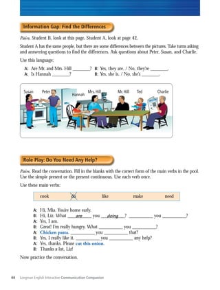 Information Gap: Find the Differences

     Pairs. Student B, look at this page. Student A, look at page 42.
     Student A has the same people, but there are some differences between the pictures. Take turns asking
     and answering questions to find the differences. Ask questions about Peter, Susan, and Charlie.
     Use this language:
       A: Are Mr. and Mrs. Hill ________? B: Yes, they are. / No, they’re ________.
       A: Is Hannah ________?             B: Yes, she is. / No, she’s ________.


       Susan         Peter                    Mrs. Hill          Mr. Hill    Ted   Charlie
                                    Hannah




       Role Play: Do You Need Any Help?

     Pairs. Read the conversation. Fill in the blanks with the correct form of the main verbs in the pool.
     Use the simple present or the present continuous. Use each verb once.
     Use these main verbs:

                    cook            do                    like              make       need

               A:   Hi, Mia. You’re home early.
               B:   Hi, Liz. What ___________ you ___________? ___________ you ___________?
                                           are            doing
               A:   Yes, I am.
               B:   Great! I’m really hungry. What ___________ you ___________?
               A:   Chicken pasta. ___________ you ___________ that?
               B:   Yes, I really like it. ___________ you ___________ any help?
               A:   Yes, thanks. Please cut this onion.
               B:   Thanks a lot, Liz!
     Now practice the conversation.



44   Longman English Interactive Communication Companion
 