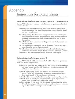 Appendix
         Instructions for Board Games
         Use these instructions for the games on pages 7, 15, 19, 27, 35, 39, 43, 47, and 51.
         Groups of 4 (2 pairs). Use 1 book and 1 coin. Pairs compete against each other. Each
         pair needs 1 marker.
            Pairs 1 and 2: Put your markers on the “Start” square. To move forward on the
                  board, toss the coin. One side of the coin = move 1 space; the other side of
                  the coin = move 2 spaces.
            Pair 1: Begin playing. Toss the coin and move your market to the correct square.
                  Use the cues and pictures in the square and/or in the middle of the board
                  to ask and answer a question. Look at the example on the page for more
                  information.
            Pair 2: Make sure Pair 1 asks and answers the question correctly. If you aren’t sure,
                  ask your teacher.
            Pair 1: If you are correct, your marker stays on the square. If you are not correct,
                  move the marker back to where you started.
            Pair 2: Toss the coin and move to the correct square. If you land on the square
                  with Pair 1’s marker on it, move to the next square. Ask and answer a question.
            Pairs 1 and 2: Take turns. Play until one pair gets to the “Finish” square.


         Use these instructions for the game on page 11.
         Groups of 3. Use 1 book and 1 coin. Students A, B, and C will compete against each
         other. Each student needs 1 marker.
            Students A, B, and C: Put your markers on the “Start” square. To move forward on
                 the board, toss the coin. One side of the coin = move 1 space; the other side
                 of the coin = move 2 spaces.
            Student A: Begin playing. Toss the coin and move your marker to the correct
                 square. Use the cues and pictures in the square to make up your sentence.
                 Look at the example on the page for more information.
            Students B and C: Make sure Student A is correct. If you aren’t sure, ask your teacher.
            Student A: If you are correct, your marker stays on the square. If you are not
                 correct, move the marker back to where you started.
            Students A, B, and C: Take turns. Toss the coin and move to the correct square.
                 If you land on a square with another student’s marker on it, move to the next
                 square. Play until one student gets to the “Finish” square.




62
 