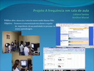 Público-alvo: alunos da 2ª série do ensino médio Matoso Filho
Objetivo: Promover a conscientização dos alunos a respeito
             da importância de sua assiduidade no processo de
             ensino-aprendizagem.
 