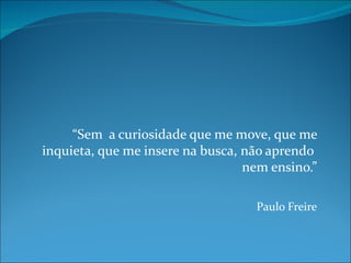 “Sem a curiosidade que me move, que me
inquieta, que me insere na busca, não aprendo
                                  nem ensino.”

                                   Paulo Freire
 