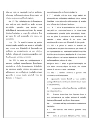 três por cento da capacidade total do ambiente,
observado o afastamento mínimo de um metro em
relação aos assentos da fila subseqüente.
Art. 127. Nos estabelecimentos de hospedagem
com mais de vinte dormitórios, serão previstos
dormitórios adaptados para pessoas com
dificuldade de locomoção, nos termos das normas
técnicas brasileiras, na proporção mínima de dois
por cento do total, assegurado, pelo menos, um
dormitório.
Art. 128. Os estabelecimentos de ensino
proporcionarão condições de acesso e utilização
para pessoas com dificuldade de locomoção aos
ambientes ou compartimentos de uso coletivo,
inclusive sala de aula e sanitário, que podem estar
localizados em um único pavimento.
Art. 129. As vagas em estacionamentos e
garagens e os locais para embarque e desembarque
destinados a veículos de pessoas com dificuldade
de locomoção estarão próximos aos acessos das
edificações e aos vestíbulos de circulação vertical,
garantido o menor trajeto possível, livre de
barreiras ou obstáculos.
automática e espelho na face oposta à porta.
§ 2º O elevador referido neste artigo poderá ser
substituído por equipamento mecânico com a mesma
finalidade e com dimensões diferenciadas, de acordo
com informações técnicas do fabricante.
Art. 130 - O balcão de atendimento em edificações de
uso público e coletivo definidas na Lei objeto desta
regulamentação, possuirá trecho sem vedação frontal,
com um plano de um metro e vinte centímetros de
extensão e altura máxima de um metro, para
atendimento às pessoas com dificuldade de locomoção.
Art. 131 - A grelha de aeração do subsolo em
edificações de uso público e coletivo de que trata a Lei
ora regulamentada será interrompida no local de acesso
à edificação ou terá barras posicionadas de tal modo que
não prejudiquem o acesso de pessoas com dificuldade
de locomoção em cadeiras de rodas.
Parágrafo único. O trecho da grelha interrompido ou
com barras conforme dispõe este artigo, terá largura
mínima de um metro e vinte centímetros.
Art. 132 - O sanitário destinado a pessoas com
dificuldade de locomoção terá:
I - espaçamento mínimo frontal ao vaso sanitário
correspondente a um círculo com diâmetro de um metro
e dez centímetros;
II - espaçamento mínimo lateral ao vaso sanitário de
noventa centímetros;
III - lavatório sem coluna, com altura de oitenta e
dois centímetros de sua borda e anteparo de proteção
junto ao sifão, quando servido por água quente;
IV - válvula de descarga e torneira de acionamentos
facilitados;
V - vaso sanitário com altura de quarenta e seis
centímetros;
VI - barras de apoio com diâmetro de trinta e cinco
 