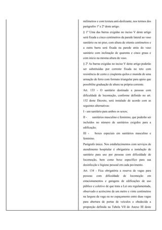 milímetros e com textura anti-deslizante, nos termos dos
parágrafos 1º e 2º deste artigo.
§ 1º Uma das barras exigidas no inciso V deste artigo
será fixada a cinco centímetros da parede lateral ao vaso
sanitário ou no piso, com altura de oitenta centímetros e
a outra barra será fixada na parede atrás do vaso
sanitário com inclinação de quarenta e cinco graus e
com início na mesma altura do vaso.
§ 2º As barras exigidas no inciso V deste artigo poderão
ser substituídas por corrente fixada no teto com
resistência de cento e cinqüenta quilos e munida de uma
armação de ferro com formato triangular para apoio que
possibilite graduação de altura na própria corrente.
Art. 133 - O sanitário destinado a pessoas com
dificuldade de locomoção, conforme definido no art.
132 deste Decreto, será instalado de acordo com as
seguintes alternativas:
I - um sanitário para ambos os sexos;
II - sanitários masculino e feminino, que poderão ser
incluídos no número de sanitários exigidos para a
edificação;
III - boxes especiais em sanitários masculino e
feminino.
Parágrafo único. Nos estabelecimentos com serviços de
atendimento hospitalar é obrigatória a instalação de
sanitário para uso por pessoas com dificuldade de
locomoção, bem como boxe específico para sua
desinfecção e higiene pessoal em cada pavimento.
Art. 134 - Fica obrigatória a reserva de vagas para
pessoas com dificuldade de locomoção em
estacionamentos e garagens de edificações de uso
público e coletivo de que trata a Lei ora regulamentada,
observado o acréscimo de um metro e vinte centímetros
na largura da vaga ou no espaçamento entre duas vagas
para abertura de portas de veículos e obedecida a
proporção definida na Tabela VII do Anexo III deste
 
