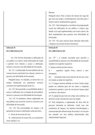 Decreto.
Parágrafo único. Para o cálculo do número de vagas de
que trata este artigo o arredondamento será feito para o
número inteiro imediatamente superior.
Art. 135 - Será obrigatória a existência de programação
visual nas edificações de uso público e coletivo que
dispõe a Lei aqui regulamentada, com ícones claros e de
fácil entendimento para pessoas com dificuldade de
locomoção.
Art. 136 - Os casos omissos desta subseção observarão
o disposto nas normas técnicas brasileiras.
Subseção II
DA URBANIZAÇÃO
Art. 130. Os lotes destinados a edificações de
uso público ou coletivo serão urbanizados de modo
a permitir livre trânsito e acesso à edificação,
inclusive a pessoas com dificuldade de locomoção.
Art. 131. A urbanização de áreas públicas de uso
comum do povo permitirá livre trânsito, inclusive a
pessoas com dificuldade de locomoção.
Parágrafo único. As calçadas, os meios-fios e as
rampas obedecerão aos parâmetros mínimos
constantes da regulamentação desta Lei.
Art. 132. Será garantida a acessibilidade desde o
acesso à edificação até as calçadas da área pública,
inclusive a pessoas com dificuldade de locomoção.
Art. 133. O mobiliário urbano implantado em
área pública será acessível, inclusive a pessoas com
dificuldade de locomoção.
Art. 134. Nas proximidades de rampas e de
passarelas de acesso a edificações serão previstos:
I - faixas de travessias de vias;
II - rebaixamento de meios-fios ou nivelamento
entre calçada e via;
Subseção II
DA URBANIZAÇÃO
Art. 137 - A calçada executada para permitir a
acessibilidade às pessoas com dificuldade de locomoção
atenderá aos seguintes requisitos:
I - largura mínima de dois metros;
II - superfície regular firme, estável e anti-
derrapante;
III - inclinação transversal máxima de três por cento
em relação ao plano de superfície.
§ 1º A largura mínima definida no inciso I deste artigo
poderá ser reduzida para até um metro e cinqüenta
centímetros quando a caixa da via possuir largura igual
ou inferior a dez metros.
§2º A calçada de que trata este artigo será contínua e os
desníveis serão vencidos por meio de rampas.
§3º Será obrigatória a implantação de faixa tátil de
percurso destinada ao deficiente visual com sete
centímetros de largura, em material anti-derrapante e
caracterizada pela diferenciação da textura e cor do piso
nas calçadas em área pública determinadas pela
Administração Regional.
 