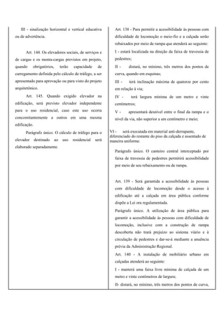 III - sinalização horizontal e vertical educativa
ou de advertência.
Art. 144. Os elevadores sociais, de serviços e
de cargas e os monta-cargas previstos em projeto,
quando obrigatórios, terão capacidade de
carregamento definida pelo cálculo de tráfego, a ser
apresentado para aprovação ou para visto do projeto
arquitetônico.
Art. 145. Quando exigido elevador na
edificação, será previsto elevador independente
para o uso residencial, caso este uso ocorra
concomitantemente a outros em uma mesma
edificação.
Parágrafo único. O cálculo de tráfego para o
elevador destinado ao uso residencial será
elaborado separadamente.
Art. 138 - Para permitir a acessibilidade às pessoas com
dificuldade de locomoção o meio-fio e a calçada serão
rebaixados por meio de rampa que atenderá ao seguinte:
I - estará localizada na direção da faixa de travessia de
pedestres;
II - distará, no mínimo, três metros dos pontos de
curva, quando em esquinas;
III - terá inclinação máxima de quatorze por cento
em relação à via;
IV - terá largura mínima de um metro e vinte
centímetros;
V - apresentará desnível entre o final da rampa e o
nível da via, não superior a um centímetro e meio;
VI - será executada em material anti-derrapante,
diferenciado do restante do piso da calçada e assentado de
maneira uniforme.
Parágrafo único. O canteiro central interceptado por
faixa de travessia de pedestres permitirá acessibilidade
por meio de seu rebaixamento ou de rampa.
Art. 139 - Será garantida a acessibilidade às pessoas
com dificuldade de locomoção desde o acesso à
edificação até a calçada em área pública conforme
dispõe a Lei ora regulamentada.
Parágrafo único. A utilização de área pública para
garantir a acessibilidade às pessoas com dificuldade de
locomoção, inclusive com a construção de rampa
descoberta não trará prejuízo ao sistema viário e à
circulação de pedestres e dar-se-á mediante a anuência
prévia da Administração Regional.
Art. 140 - A instalação de mobiliário urbano em
calçadas atenderá ao seguinte:
I - manterá uma faixa livre mínima de calçada de um
metro e vinte centímetros de largura;
II- distará, no mínimo, três metros dos pontos de curva,
 