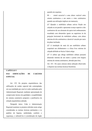 quando em esquinas;
III - estará acessível a uma altura variável entre
oitenta centímetros e um metro e vinte centímetros
quando sua utilização implicar em manuseio;
§1º Quando o mobiliário urbano estiver fixado em
calçada ou em parede e apresentar avanço superior a dez
centímetros de seu elemento de apoio terá embasamento
ressaltado com dimensões iguais ou superiores às da
projeção horizontal do mobiliário urbano, com altura
máxima de três centímetros e desnível vencido por meio
de plano inclinado.
§2º A instalação de mais de um mobiliário urbano
respeitará um alinhamento e a faixa livre mínima de
calçada definida no Inciso I deste artigo.
§3º A cabine que abriga mobiliário urbano possuirá
dimensão mínima de um metro e portas com largura
mínima de oitenta centímetros, abrindo para fora.
Art. 141 - Os casos omissos desta subseção observarão
o disposto nas normas técnicas brasileiras.
CAPÍTULO V
DAS EDIFICAÇÕES DE CARÁTER
ESPECIAL
Art. 155. Os projetos arquitetônicos das
edificações de caráter especial não contempladas
em sua totalidade por esta Lei serão analisados pela
Administração Regional, mediante apresentação de
comprovante técnico da qualidade e exeqüibilidade
do sistema construtivo proposto e justificativa da
solução arquitetônica adotada.
Parágrafo único. Cabe à Administração
Regional examinar os projetos referidos neste artigo
consideradas as normas técnicas pertinentes e os
padrões de higiene, salubridade, conforto e
segurança, e submetê-los à consideração do órgão
 