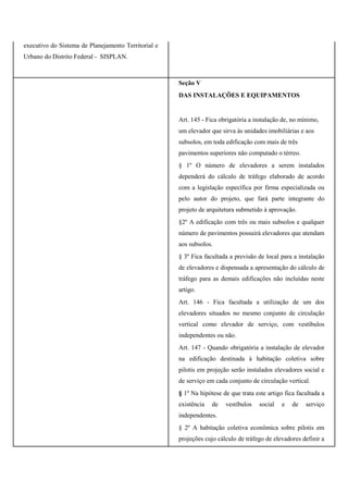 executivo do Sistema de Planejamento Territorial e
Urbano do Distrito Federal - SISPLAN.
Seção V
DAS INSTALAÇÕES E EQUIPAMENTOS
Art. 145 - Fica obrigatória a instalação de, no mínimo,
um elevador que sirva às unidades imobiliárias e aos
subsolos, em toda edificação com mais de três
pavimentos superiores não computado o térreo.
§ 1º O número de elevadores a serem instalados
dependerá do cálculo de tráfego elaborado de acordo
com a legislação específica por firma especializada ou
pelo autor do projeto, que fará parte integrante do
projeto de arquitetura submetido à aprovação.
§2º A edificação com três ou mais subsolos e qualquer
número de pavimentos possuirá elevadores que atendam
aos subsolos.
§ 3º Fica facultada a previsão de local para a instalação
de elevadores e dispensada a apresentação do cálculo de
tráfego para as demais edificações não incluídas neste
artigo.
Art. 146 - Fica facultada a utilização de um dos
elevadores situados no mesmo conjunto de circulação
vertical como elevador de serviço, com vestíbulos
independentes ou não.
Art. 147 - Quando obrigatória a instalação de elevador
na edificação destinada à habitação coletiva sobre
pilotis em projeção serão instalados elevadores social e
de serviço em cada conjunto de circulação vertical.
§ 1º Na hipótese de que trata este artigo fica facultada a
existência de vestíbulos social e de serviço
independentes.
§ 2º A habitação coletiva econômica sobre pilotis em
projeções cujo cálculo de tráfego de elevadores definir a
 