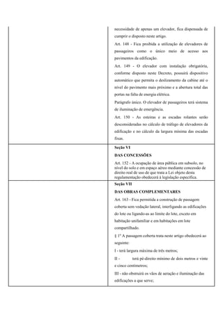 necessidade de apenas um elevador, fica dispensada de
cumprir o disposto neste artigo.
Art. 148 - Fica proibida a utilização de elevadores de
passageiros como o único meio de acesso aos
pavimentos da edificação.
Art. 149 - O elevador com instalação obrigatória,
conforme disposto neste Decreto, possuirá dispositivo
automático que permita o deslizamento da cabine até o
nível do pavimento mais próximo e a abertura total das
portas na falta de energia elétrica.
Parágrafo único. O elevador de passageiros terá sistema
de iluminação de emergência.
Art. 150 - As esteiras e as escadas rolantes serão
desconsideradas no cálculo de tráfego de elevadores da
edificação e no cálculo da largura mínima das escadas
fixas.
Seção VI
DAS CONCESSÕES
Art. 152 - A ocupação de área pública em subsolo, no
nível do solo e em espaço aéreo mediante concessão de
direito real de uso de que trata a Lei objeto desta
regulamentação obedecerá à legislação específica.
Seção VII
DAS OBRAS COMPLEMENTARES
Art. 163 - Fica permitida a construção de passagem
coberta sem vedação lateral, interligando as edificações
do lote ou ligando-as ao limite do lote, exceto em
habitação unifamiliar e em habitações em lote
compartilhado.
§ 1º A passagem coberta trata neste artigo obedecerá ao
seguinte:
I - terá largura máxima de três metros;
II - terá pé-direito mínimo de dois metros e vinte
e cinco centímetros;
III - não obstruirá os vãos de aeração e iluminação das
edificações a que serve;
 