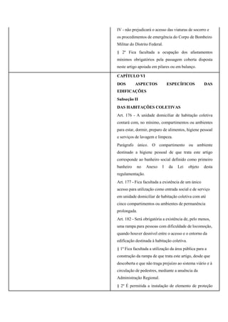 IV - não prejudicará o acesso das viaturas de socorro e
os procedimentos de emergência do Corpo de Bombeiro
Militar do Distrito Federal.
§ 2º Fica facultada a ocupação dos afastamentos
mínimos obrigatórios pela passagem coberta disposta
neste artigo apoiada em pilares ou em balanço.
CAPÍTULO VI
DOS ASPECTOS ESPECÍFICOS DAS
EDIFICAÇÕES
Subseção II
DAS HABITAÇÕES COLETIVAS
Art. 176 - A unidade domiciliar de habitação coletiva
contará com, no mínimo, compartimentos ou ambientes
para estar, dormir, preparo de alimentos, higiene pessoal
e serviços de lavagem e limpeza.
Parágrafo único. O compartimento ou ambiente
destinado a higiene pessoal de que trata este artigo
corresponde ao banheiro social definido como primeiro
banheiro no Anexo I da Lei objeto desta
regulamentação.
Art. 177 - Fica facultada a existência de um único
acesso para utilização como entrada social e de serviço
em unidade domiciliar de habitação coletiva com até
cinco compartimentos ou ambientes de permanência
prolongada.
Art. 182 - Será obrigatória a existência de, pelo menos,
uma rampa para pessoas com dificuldade de locomoção,
quando houver desnível entre o acesso e o entorno da
edificação destinada à habitação coletiva.
§ 1º Fica facultada a utilização da área pública para a
construção da rampa de que trata este artigo, desde que
descoberta e que não traga prejuízo ao sistema viário e à
circulação de pedestres, mediante a anuência da
Administração Regional.
§ 2º É permitida a instalação de elemento de proteção
 
