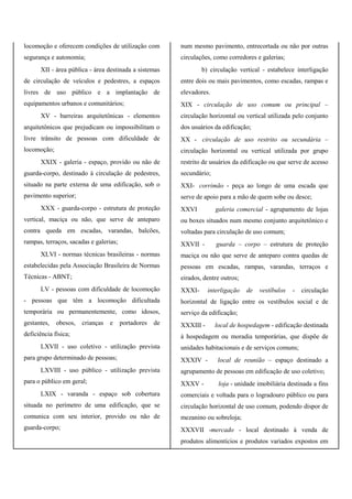 locomoção e oferecem condições de utilização com
segurança e autonomia;
XII - área pública - área destinada a sistemas
de circulação de veículos e pedestres, a espaços
livres de uso público e a implantação de
equipamentos urbanos e comunitários;
XV - barreiras arquitetônicas - elementos
arquitetônicos que prejudicam ou impossibilitam o
livre trânsito de pessoas com dificuldade de
locomoção;
XXIX - galeria - espaço, provido ou não de
guarda-corpo, destinado à circulação de pedestres,
situado na parte externa de uma edificação, sob o
pavimento superior;
XXX - guarda-corpo - estrutura de proteção
vertical, maciça ou não, que serve de anteparo
contra queda em escadas, varandas, balcões,
rampas, terraços, sacadas e galerias;
XLVI - normas técnicas brasileiras - normas
estabelecidas pela Associação Brasileira de Normas
Técnicas - ABNT;
LV - pessoas com dificuldade de locomoção
- pessoas que têm a locomoção dificultada
temporária ou permanentemente, como idosos,
gestantes, obesos, crianças e portadores de
deficiência física;
LXVII - uso coletivo - utilização prevista
para grupo determinado de pessoas;
LXVIII - uso público - utilização prevista
para o público em geral;
LXIX - varanda - espaço sob cobertura
situada no perímetro de uma edificação, que se
comunica com seu interior, provido ou não de
guarda-corpo;
num mesmo pavimento, entrecortada ou não por outras
circulações, como corredores e galerias;
b) circulação vertical - estabelece interligação
entre dois ou mais pavimentos, como escadas, rampas e
elevadores.
XIX - circulação de uso comum ou principal –
circulação horizontal ou vertical utilizada pelo conjunto
dos usuários da edificação;
XX - circulação de uso restrito ou secundária –
circulação horizontal ou vertical utilizada por grupo
restrito de usuários da edificação ou que serve de acesso
secundário;
XXI- corrimão - peça ao longo de uma escada que
serve de apoio para a mão de quem sobe ou desce;
XXVI galeria comercial - agrupamento de lojas
ou boxes situados num mesmo conjunto arquitetônico e
voltadas para circulação de uso comum;
XXVII - guarda – corpo – estrutura de proteção
maciça ou não que serve de anteparo contra quedas de
pessoas em escadas, rampas, varandas, terraços e
eirados, dentre outros;
XXXI- interligação de vestíbulos - circulação
horizontal de ligação entre os vestíbulos social e de
serviço da edificação;
XXXIII - local de hospedagem - edificação destinada
à hospedagem ou moradia temporárias, que dispõe de
unidades habitacionais e de serviços comuns;
XXXIV - local de reunião – espaço destinado a
agrupamento de pessoas em edificação de uso coletivo;
XXXV - loja - unidade imobiliária destinada a fins
comerciais e voltada para o logradouro público ou para
circulação horizontal de uso comum, podendo dispor de
mezanino ou sobreloja;
XXXVII -mercado - local destinado à venda de
produtos alimentícios e produtos variados expostos em
 