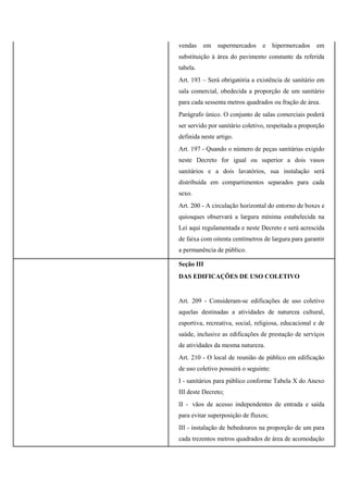 vendas em supermercados e hipermercados em
substituição à área do pavimento constante da referida
tabela.
Art. 193 – Será obrigatória a existência de sanitário em
sala comercial, obedecida a proporção de um sanitário
para cada sessenta metros quadrados ou fração de área.
Parágrafo único. O conjunto de salas comerciais poderá
ser servido por sanitário coletivo, respeitada a proporção
definida neste artigo.
Art. 197 - Quando o número de peças sanitárias exigido
neste Decreto for igual ou superior a dois vasos
sanitários e a dois lavatórios, sua instalação será
distribuída em compartimentos separados para cada
sexo.
Art. 200 - A circulação horizontal do entorno de boxes e
quiosques observará a largura mínima estabelecida na
Lei aqui regulamentada e neste Decreto e será acrescida
de faixa com oitenta centímetros de largura para garantir
a permanência de público.
Seção III
DAS EDIFICAÇÕES DE USO COLETIVO
Art. 209 - Consideram-se edificações de uso coletivo
aquelas destinadas a atividades de natureza cultural,
esportiva, recreativa, social, religiosa, educacional e de
saúde, inclusive as edificações de prestação de serviços
de atividades da mesma natureza.
Art. 210 - O local de reunião de público em edificação
de uso coletivo possuirá o seguinte:
I - sanitários para público conforme Tabela X do Anexo
III deste Decreto;
II - vãos de acesso independentes de entrada e saída
para evitar superposição de fluxos;
III - instalação de bebedouros na proporção de um para
cada trezentos metros quadrados de área de acomodação
 