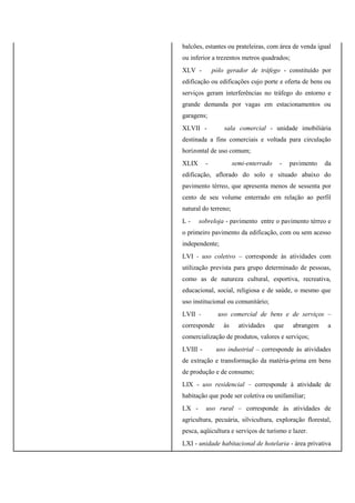 balcões, estantes ou prateleiras, com área de venda igual
ou inferior a trezentos metros quadrados;
XLV - pólo gerador de tráfego - constituído por
edificação ou edificações cujo porte e oferta de bens ou
serviços geram interferências no tráfego do entorno e
grande demanda por vagas em estacionamentos ou
garagens;
XLVII - sala comercial - unidade imobiliária
destinada a fins comerciais e voltada para circulação
horizontal de uso comum;
XLIX - semi-enterrado - pavimento da
edificação, aflorado do solo e situado abaixo do
pavimento térreo, que apresenta menos de sessenta por
cento de seu volume enterrado em relação ao perfil
natural do terreno;
L - sobreloja - pavimento entre o pavimento térreo e
o primeiro pavimento da edificação, com ou sem acesso
independente;
LVI - uso coletivo – corresponde às atividades com
utilização prevista para grupo determinado de pessoas,
como as de natureza cultural, esportiva, recreativa,
educacional, social, religiosa e de saúde, o mesmo que
uso institucional ou comunitário;
LVII - uso comercial de bens e de serviços –
corresponde às atividades que abrangem a
comercialização de produtos, valores e serviços;
LVIII - uso industrial – corresponde às atividades
de extração e transformação da matéria-prima em bens
de produção e de consumo;
LIX - uso residencial – corresponde à atividade de
habitação que pode ser coletiva ou unifamiliar;
LX - uso rural – corresponde às atividades de
agricultura, pecuária, silvicultura, exploração florestal,
pesca, aqüicultura e serviços de turismo e lazer.
LXI - unidade habitacional de hotelaria - área privativa
 
