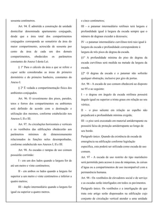 sessenta centímetros.
Art. 94. É admitida a construção de unidade
domiciliar denominada apartamento conjugado,
desde que a área total dos compartimentos
conjugados corresponda ao somatório da área do
maior compartimento, acrescida de sessenta por
cento da área de cada um dos demais
compartimentos, obedecidos os parâmetros
constantes do Anexo I desta Lei.
§ 1º Para o cálculo da área a que se refere o
caput serão consideradas as áreas do primeiro
dormitório e do primeiro banheiro, constantes do
Anexo I.
§ 2º É vedada a compartimentação física dos
ambientes conjugados.
Art. 96. O revestimento dos pisos, paredes,
tetos e forros dos compartimentos ou ambientes
será definido de acordo com a destinação e
utilização dos mesmos, conforme estabelecido nos
Anexos I, II e III.
Art. 97. As circulações horizontais e verticais
e os vestíbulos das edificações obedecerão aos
parâmetros mínimos de dimensionamento
relacionados às funções neles desempenhadas,
conforme estabelecido nos Anexos I, II e III.
Art. 98. As escadas e rampas de uso comum
possuirão corrimão:
I - em um dos lados quando a largura for de
até um metro e vinte centímetros;
II - em ambos os lados quando a largura for
superior a um metro e vinte centímetros e inferior a
quatro metros;
III - duplo intermediário quando a largura for
igual ou superior a quatro metros.
e cinco centímetros;
III - o patamar intermediário retilíneo terá largura e
profundidade igual à largura da escada sempre que o
número de degraus exceder a dezesseis;
IV - o patamar intermediário curvilíneo terá raio igual à
largura da escada e profundidade correspondente à
largura de três pisos do degrau da escada.
§1º A profundidade mínima do piso do degrau da
escada curvilínea será medida na metade da largura da
escada.
§2º O degrau da escada e o patamar não sofrerão
qualquer obstrução, inclusive por giro de portas.
Art. 96 - A escada de uso comum obedecerá ao disposto
no 95 e ao seguinte:
I - o degrau em ângulo da escada retilínea possuirá
ângulo igual ou superior a trinta graus em relação ao seu
vértice;
II - o piso saliente em relação ao espelho não
prejudicará a profundidade mínima exigida;
III - o piso será executado em material antiderrapante ou
possuirá faixa de proteção antiderrapante ao longo de
seu bordo.
Parágrafo único. Quando da existência de escada de
emergência na edificação conforme legislação
específica, esta poderá ser utilizada como escada de uso
comum.
Art. 97 - A escada de uso restrito do tipo marinheiro
será permitida para acesso à casa de máquinas, às caixas
d’água ou a compartimentos de uso incompatível com a
permanência humana.
Art. 98 - Os vestíbulos de elevadores social e de serviço
e as escadas serão interligados em todos os pavimentos.
Parágrafo único. Os vestíbulos e a interligação de que
trata este artigo serão dispensados na edificação cujo
conjunto de circulação vertical atender a uma unidade
 