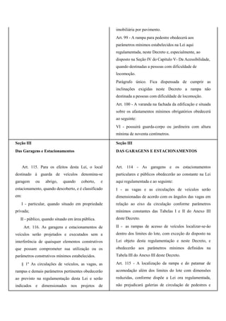 imobiliária por pavimento.
Art. 99 - A rampa para pedestre obedecerá aos
parâmetros mínimos estabelecidos na Lei aqui
regulamentada, neste Decreto e, especialmente, ao
disposto na Seção IV do Capítulo V- Da Acessibilidade,
quando destinadas a pessoas com dificuldade de
locomoção.
Parágrafo único. Fica dispensada de cumprir as
inclinações exigidas neste Decreto a rampa não
destinada a pessoas com dificuldade de locomoção.
Art. 100 - A varanda na fachada da edificação e situada
sobre os afastamentos mínimos obrigatórios obedecerá
ao seguinte:
VI - possuirá guarda-corpo ou jardineira com altura
mínima de noventa centímetros.
Seção III
Das Garagens e Estacionamentos
Art. 115. Para os efeitos desta Lei, o local
destinado à guarda de veículos denomina-se
garagem ou abrigo, quando coberto, e
estacionamento, quando descoberto, e é classificado
em:
I - particular, quando situado em propriedade
privada;
II - público, quando situado em área pública.
Art. 116. As garagens e estacionamentos de
veículos serão projetados e executados sem a
interferência de quaisquer elementos construtivos
que possam comprometer sua utilização ou os
parâmetros construtivos mínimos estabelecidos.
§ 1º As circulações de veículos, as vagas, as
rampas e demais parâmetros pertinentes obedecerão
ao previsto na regulamentação desta Lei e serão
indicados e dimensionados nos projetos de
Seção III
DAS GARAGENS E ESTACIONAMENTOS
Art. 114 - As garagens e os estacionamentos
particulares e públicos obedecerão ao constante na Lei
aqui regulamentada e ao seguinte:
I - as vagas e as circulações de veículos serão
dimensionadas de acordo com os ângulos das vagas em
relação ao eixo da circulação conforme parâmetros
mínimos constantes das Tabelas I e II do Anexo III
deste Decreto.
II - as rampas de acesso de veículos localizar-se-ão
dentro dos limites do lote, com exceção do disposto na
Lei objeto desta regulamentação e neste Decreto, e
obedecerão aos parâmetros mínimos definidos na
Tabela III do Anexo III deste Decreto.
Art. 115 - A localização da rampa e do patamar de
acomodação além dos limites do lote com dimensões
reduzidas, conforme dispõe a Lei ora regulamentada,
não prejudicará galerias de circulação de pedestres e
 