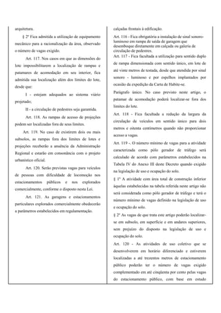 arquitetura.
§ 2º Fica admitida a utilização de equipamento
mecânico para a racionalização da área, observado
o número de vagas exigido.
Art. 117. Nos casos em que as dimensões do
lote impossibilitarem a localização de rampas e
patamares de acomodação em seu interior, fica
admitida sua localização além dos limites do lote,
desde que:
I - estejam adequados ao sistema viário
projetado;
II - a circulação de pedestres seja garantida.
Art. 118. As rampas de acesso de projeções
podem ser localizadas fora de seus limites.
Art. 119. No caso de existirem dois ou mais
subsolos, as rampas fora dos limites de lotes e
projeções receberão a anuência da Administração
Regional e estarão em consonância com o projeto
urbanístico oficial.
Art. 120. Serão previstas vagas para veículos
de pessoas com dificuldade de locomoção nos
estacionamentos públicos e nos explorados
comercialmente, conforme o disposto nesta Lei.
Art. 121. As garagens e estacionamentos
particulares explorados comercialmente obedecerão
a parâmetros estabelecidos em regulamentação.
calçadas frontais à edificação.
Art. 116 - Fica obrigatória a instalação de sinal sonoro-
luminoso em rampa de saída de garagem que
desemboque diretamente em calçada ou galeria de
circulação de pedestres.
Art. 117 - Fica facultada a utilização para sentido duplo
de rampa dimensionada com sentido único, em lote de
até vinte metros de testada, desde que atendida por sinal
sonoro - luminoso e por espelhos implantados por
ocasião da expedição da Carta de Habite-se.
Parágrafo único. No caso previsto neste artigo, o
patamar de acomodação poderá localizar-se fora dos
limites do lote.
Art. 118 - Fica facultada a redução da largura da
circulação de veículos em sentido único para dois
metros e oitenta centímetros quando não proporcionar
acesso a vagas.
Art. 119 -. O número mínimo de vagas para a atividade
caracterizada como pólo gerador de tráfego será
calculado de acordo com parâmetros estabelecidos na
Tabela IV do Anexo III deste Decreto quando exigido
na legislação de uso e ocupação do solo.
§ 1º A atividade com área total de construção inferior
àquelas estabelecidas na tabela referida neste artigo não
será considerada como pólo gerador de tráfego e terá o
número mínimo de vagas definido na legislação de uso
e ocupação do solo.
§ 2º As vagas de que trata este artigo poderão localizar-
se em subsolo, em superfície e em andares superiores,
sem prejuízo do disposto na legislação de uso e
ocupação do solo.
Art. 120 - As atividades de uso coletivo que se
desenvolverem em horário diferenciado e estiverem
localizadas a até trezentos metros de estacionamento
público poderão ter o número de vagas exigido
complementado em até cinqüenta por cento pelas vagas
do estacionamento público, com base em estudo
 