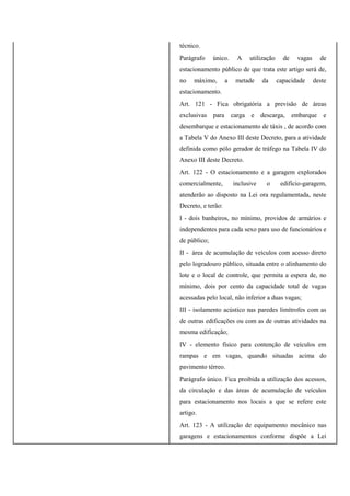 técnico.
Parágrafo único. A utilização de vagas de
estacionamento público de que trata este artigo será de,
no máximo, a metade da capacidade deste
estacionamento.
Art. 121 - Fica obrigatória a previsão de áreas
exclusivas para carga e descarga, embarque e
desembarque e estacionamento de táxis , de acordo com
a Tabela V do Anexo III deste Decreto, para a atividade
definida como pólo gerador de tráfego na Tabela IV do
Anexo III deste Decreto.
Art. 122 - O estacionamento e a garagem explorados
comercialmente, inclusive o edifício-garagem,
atenderão ao disposto na Lei ora regulamentada, neste
Decreto, e terão:
I - dois banheiros, no mínimo, providos de armários e
independentes para cada sexo para uso de funcionários e
de público;
II - área de acumulação de veículos com acesso direto
pelo logradouro público, situada entre o alinhamento do
lote e o local de controle, que permita a espera de, no
mínimo, dois por cento da capacidade total de vagas
acessadas pelo local, não inferior a duas vagas;
III - isolamento acústico nas paredes limítrofes com as
de outras edificações ou com as de outras atividades na
mesma edificação;
IV - elemento físico para contenção de veículos em
rampas e em vagas, quando situadas acima do
pavimento térreo.
Parágrafo único. Fica proibida a utilização dos acessos,
da circulação e das áreas de acumulação de veículos
para estacionamento nos locais a que se refere este
artigo.
Art. 123 - A utilização de equipamento mecânico nas
garagens e estacionamentos conforme dispõe a Lei
 