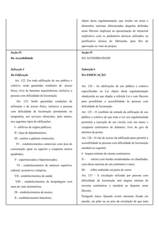 objeto desta regulamentação, que resulte em áreas e
dimensões mínimas diferenciadas daquelas definidas
neste Decreto implicará na apresentação de memorial
explicativo com os parâmetros técnicos utilizados ou
justificativa técnica do fabricante, para fins de
aprovação ou visto do projeto.
Seção IV
Da Acessibilidade
Subseção I
Da Edificação
Art. 122. Em toda edificação de uso público e
coletivo, serão garantidas condições de acesso
físico, livre de barreiras arquitetônicas, inclusive a
pessoas com dificuldade de locomoção.
Art. 123. Serão garantidas condições de
utilização e de acesso físico, inclusive a pessoas
com dificuldade de locomoção permanente ou
temporária, aos serviços oferecidos, pelo menos,
nos seguintes tipos de edificações:
I - edifícios de órgãos públicos;
II - lojas de departamentos;
III - centros e galerias comerciais;
IV - estabelecimentos comerciais com área de
consumação igual ou superior a cinqüenta metros
quadrados;
V - supermercados e hipermercados;
VI - estabelecimentos de natureza esportiva,
cultural, recreativa e religiosa;
VII - estabelecimentos de saúde;
VIII - estabelecimentos de hospedagem com
mais de vinte dormitórios;
IX - estabelecimentos de ensino;
X - estabelecimentos bancários;
Seção IV
DA ACESSIBILIDADE
Subseção I
DA EDIFICAÇÃO
Art. 124 - As edificações de uso público e coletivo
especificadas na Lei objeto desta regulamentação
obedecerão ao que dispõe a referida Lei e este Decreto
para possibilitar a acessibilidade às pessoas com
dificuldade de locomoção.
Art. 125 - O vestíbulo de entrada da edificação de uso
público e coletivo de que trata a Lei ora regulamentada
permitirá a inscrição de um círculo com um metro e
cinqüenta centímetros de diâmetro, livre do giro de
abertura de portas.
Art. 126 - O vão de acesso da edificação para permitir a
acessibilidade às pessoas com dificuldade de locomoção
atenderá ao seguinte:
I- largura mínima de oitenta centímetros;
II - soleira com bordas arredondadas ou chanfradas,
com altura máxima de um centímetro e meio;
III - trilho embutido em porta de correr.
Art. 127 - A circulação utilizada por pessoas com
dificuldade de locomoção terá largura mínima de
noventa centímetros e atenderá ao disposto neste
Decreto.
Parágrafo único. Quando existir elemento fixado em
parede, em pilar ou no piso da circulação de que trata
 