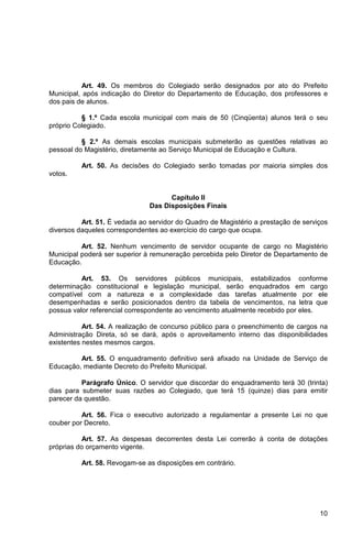 Art. 49. Os membros do Colegiado serão designados por ato do Prefeito
Municipal, após indicação do Diretor do Departamento de Educação, dos professores e
dos pais de alunos.

          § 1.º Cada escola municipal com mais de 50 (Cinqüenta) alunos terá o seu
próprio Colegiado.

          § 2.º As demais escolas municipais submeterão as questões relativas ao
pessoal do Magistério, diretamente ao Serviço Municipal de Educação e Cultura.

          Art. 50. As decisões do Colegiado serão tomadas por maioria simples dos
votos.


                                     Capítulo II
                               Das Disposições Finais

          Art. 51. É vedada ao servidor do Quadro de Magistério a prestação de serviços
diversos daqueles correspondentes ao exercício do cargo que ocupa.

          Art. 52. Nenhum vencimento de servidor ocupante de cargo no Magistério
Municipal poderá ser superior à remuneração percebida pelo Diretor de Departamento de
Educação.

          Art. 53. Os servidores públicos municipais, estabilizados conforme
determinação constitucional e legislação municipal, serão enquadrados em cargo
compatível com a natureza e a complexidade das tarefas atualmente por ele
desempenhadas e serão posicionados dentro da tabela de vencimentos, na letra que
possua valor referencial correspondente ao vencimento atualmente recebido por eles.

           Art. 54. A realização de concurso público para o preenchimento de cargos na
Administração Direta, só se dará, após o aproveitamento interno das disponibilidades
existentes nestes mesmos cargos.

         Art. 55. O enquadramento definitivo será afixado na Unidade de Serviço de
Educação, mediante Decreto do Prefeito Municipal.

          Parágrafo Único. O servidor que discordar do enquadramento terá 30 (trinta)
dias para submeter suas razões ao Colegiado, que terá 15 (quinze) dias para emitir
parecer da questão.

          Art. 56. Fica o executivo autorizado a regulamentar a presente Lei no que
couber por Decreto.

          Art. 57. As despesas decorrentes desta Lei correrão à conta de dotações
próprias do orçamento vigente.

          Art. 58. Revogam-se as disposições em contrário.




                                                                                    10
 