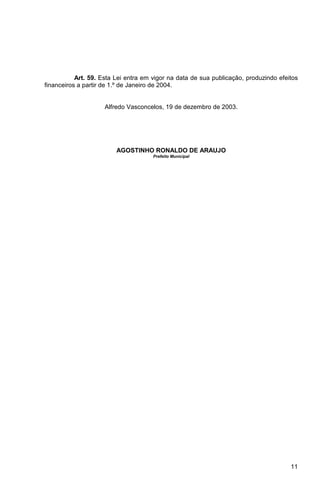 Art. 59. Esta Lei entra em vigor na data de sua publicação, produzindo efeitos
financeiros a partir de 1.º de Janeiro de 2004.


                     Alfredo Vasconcelos, 19 de dezembro de 2003.




                         AGOSTINHO RONALDO DE ARAUJO
                                      Prefeito Municipal




                                                                                      11
 