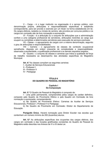 V - Cargo - é o lugar instituído na organização d o serviço público, com
denominação própria, atribuições e responsabilidades específicas e estipêndio
correspondente, para ser provido e exercido por um titular na forma estabelecida em lei.
Os cargos efetivos, isolados ou iniciais de carreira, são providos por concurso público e os
cargos em comissão são de livre nomeação e exoneração;
           VI - Função - é a atribuição ou o conjunto de atribuições que a administração
confere a uma categoria profissional de servidores, atribuições inerentes ao cargo que
ocupam ou cometidas a determinados servidores para execução de serviços eventuais;
           VII - Classe - o agrupamento de cargos com a mesma denominação, segundo
o grau de atribuições e responsabilidades;
           VIII - Carreira - o agrupamento de classes de conteúdo ocupacional
semelhante, disposta em ordem crescente de complexidade e responsabilidade,
observada a escolaridade, a qualificação profissional e os demais requisitos exigidos;
           IX - Quadro - o conjunto de classes e carreiras que indica a qualidade de força
de trabalho necessária ao desempenho das atividades específicas do Magistério
Municipal.

          Art. 4.º As classes compõem as seguintes carreiras:
          I - Auxiliar de Serviços Educacionais
          II - Professor I
          III - Professor II
          IV - Pedagogo


                                  TÍTULO II
                     DO QUADRO DE PESSOAL DO MAGISTÉRIO

                                        Capítulo I
                                     Da Composição

         Art. 5.º O Quadro de Pessoal do Magistério é composto de:
         I - uma parte permanente, compreendida pelos cargos de caráter definitivo,
composto pelo Quadro de Provimento Efetivo e pelo Quadro em Comissão de livre
nomeação e exoneração, compreendendo:
         a) No Quadro de Provimento Efetivo: Carreiras de Auxiliar de Serviços
Educacionais, Professor I, Professor II e Pedagogo.
         b) No Quadro de Provimento em Comissão: Diretor do Departamento de
Educação.

         Parágrafo Único. Haverá nomeação para Diretor Escolar nas escolas que
contenham um número mínimo de 200 (duzentos) alunos.

          Art. 6.º As atribuições específicas dos ocupantes dos cargos efetivos, dos
cargos em comissão e das funções gratificadas constantes do Quadro de Pessoal do
Magistério estão descritas nos Anexos de IV a IX desta Lei.




                                                                                          2
 