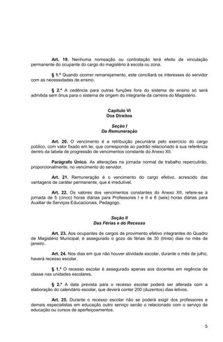 Art. 19. Nenhuma nomeação ou contratação terá efeito de vinculação
permanente do ocupante do cargo do magistério à escola ou zona.

         § 1.º Quando ocorrer remanejamento, este conciliará os interesses do servidor
com as necessidades de ensino.

          § 2.º A cedência para outras funções fora do sistema de ensino só será
admitida sem ônus para o sistema de origem do integrante da carreira do Magistério.


                                     Capítulo VI
                                     Dos Direitos

                                       Seção I
                                   Da Remuneração

           Art. 20. O vencimento é a retribuição pecuniária pelo exercício do cargo
público, com valor fixado em lei, que corresponde ao padrão relacionado à sua referência
dentro da tabela de progressão de vencimentos constante do Anexo XII.

          Parágrafo Único. As alterações na jornada normal de trabalho repercutirão,
proporcionalmente, no vencimento do servidor.

         Art. 21. Remuneração é o vencimento do cargo efetivo, acrescido das
vantagens de caráter permanente, que é irredutível.

           Art. 22. Os valores dos vencimentos constantes do Anexo XII, refere-se à
jornada de 5 (cinco) horas diárias para Professores I e II e 6 (seis) horas diárias para
Auxiliar de Serviços Educacionais, Pedagogo.


                                       Seção II
                               Das Férias e do Recesso

         Art. 23. Aos ocupantes de cargos de provimento efetivo integrantes do Quadro
de Magistério Municipal, é assegurado o gozo de férias de 30 (trinta) dias no mês de
janeiro.

          Art. 24. Nos dias em que não houver atividade escolar, durante o mês de julho,
haverá recesso escolar.

          § 1.º O recesso escolar é assegurado apenas aos docentes em regência de
classe nas unidades escolares.

          § 2.º A data prevista para o recesso escolar poderá ser alterada com a
elaboração do calendário escolar, que deverá conter 200 (duzentos) dias letivos.

         Art. 25. Durante o recesso escolar não se poderá exigir dos professores e
demais especialistas em educação outro serviço senão o relacionado com o serviço de
educação ou cursos de aperfeiçoamentos.


                                                                                      5
 
