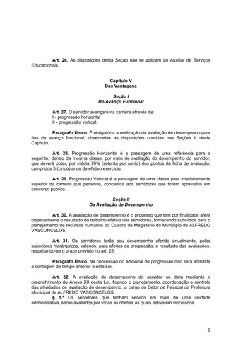 Art. 26. As disposições desta Seção não se aplicam ao Auxiliar de Serviços
Educacionais.


                                      Capítulo V
                                    Das Vantagens

                                       Seção I
                                 Do Avanço Funcional

          Art. 27. O servidor avançará na carreira através de:
          I - progressão horizontal
          II - progressão vertical.

          Parágrafo Único. É obrigatória a realização da avaliação de desempenho para
fins de avanço funcional, observadas as disposições contidas nas Seções II deste
Capítulo.

          Art. 28. Progressão Horizontal é a passagem de uma referência para a
seguinte, dentro da mesma classe, por meio de avaliação do desempenho do servidor,
que deverá obter, por média 70% (setenta por cento) dos pontos da ficha de avaliação,
cumpridos 5 (cinco) anos de efetivo exercício.

          Art. 29. Progressão Vertical é a passagem de uma classe para imediatamente
superior da carreira que pertence, concedida aos servidores que forem aprovados em
concurso público.

                                      Seção II
                            Da Avaliação de Desempenho

          Art. 30. A avaliação de desempenho é o processo que tem por finalidade aferir
objetivamente o resultado do trabalho efetivo dos servidores, fornecendo subsídios para o
planejamento de recursos humanos do Quadro de Magistério do Município de ALFREDO
VASCONCELOS.

          Art. 31. Os servidores terão seu desempenho aferido anualmente, pelos
superiores hierárquicos, valendo, para efeitos de progressão, o resultado das avaliações,
respeitando-se o prazo previsto no art. 28.

         Parágrafo Único. Na concessão do adicional de progressão não será admitida
a contagem de tempo anterior a esta Lei.

           Art. 32. A avaliação de desempenho do servidor se dará mediante o
preenchimento do Anexo XII desta Lei, ficando o planejamento, coordenação e controle
das atividades de avaliação de desempenho, a cargo do Setor de Pessoal da Prefeitura
Municipal de ALFREDO VASCONCELOS.
           § 1.º Os servidores que tenham servido em mais de uma unidade
administrativa, serão avaliados por todas as chefias as quais estiverem vinculados.




                                                                                       6
 