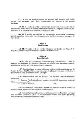 § 2.º A ficha de avaliação deverá ser assinada pelo servidor, pelo Diretor
Escolar, pelo Pedagogo, pelo Diretor Departamento de Educação e pelo Prefeito
Municipal.

          Art. 33. O servidor que não concordar com o resultado de sua avaliação de
desempenho, terá o direito de recorrer administrativamente ao Colegiado, constituído nos
termos do art.47 desta Lei, num prazo de 20 (vinte) dias úteis.

          Art. 34. O servidor que não fizer jus à progressão ao completar o respectivo
período aquisitivo, irá reiniciar, no mês subsequente ao término deste, a contagem de
novo prazo.


                                        Seção III
                                      Das Licenças

          Art. 35. Conceder-se-á ao servidor integrante do Quadro de Pessoal do
Magistério, as licenças previstas na Lei Estatutária deste Município.


                                       Seção IV
                                     Dos Adicionais

          Art. 36. Além dos vencimentos, poderão ser pagos ao servidor do Quadro de
Pessoal do Magistério os adicionais previstos no Estatuto dos Servidores Públicos
Municipais, e ainda, o Adicional pela Formação Intelectual.

          § 1.º O adicional pela formação intelectual será concedido aos integrantes do
Quadro de Pessoal do Magistério, que possuam graduação superior àquela exigida para o
provimento do cargo, relacionada com a Educação.

             § 2.º Serão admitidos, para fins do “caput” , os seguintes cursos e respectivos
percentuais:
             I - Curso de Pós-Graduação com carga mínima de 360 (trezentos e sessenta)
horas............................7%
             II - Curso de Mestrado............................................10%

           § 3.º Os percentuais do parágrafo anterior não serão acumulados, devendo o
servidor receber apenas um, quando da conclusão do curso.

          Art. 37. Aos Professores Regentes em efetivo exercício no Magistério Municipal
será concedido adicional de Pó de Giz no valor correspondente a 5% (cinco por cento)
calculado sobre o vencimento básico do cargo.




                                                                                          7
 