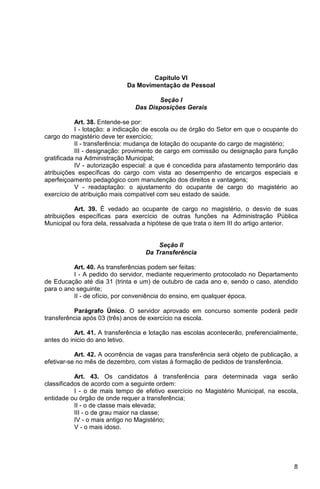 Capítulo VI
                             Da Movimentação de Pessoal

                                      Seção I
                               Das Disposições Gerais

           Art. 38. Entende-se por:
           I - lotação: a indicação de escola ou de órgão do Setor em que o ocupante do
cargo do magistério deve ter exercício;
           II - transferência: mudança de lotação do ocupante do cargo de magistério;
           III - designação: provimento de cargo em comissão ou designação para função
gratificada na Administração Municipal;
           IV - autorização especial: a que é concedida para afastamento temporário das
atribuições específicas do cargo com vista ao desempenho de encargos especiais e
aperfeiçoamento pedagógico com manutenção dos direitos e vantagens;
           V - readaptação: o ajustamento do ocupante de cargo do magistério ao
exercício de atribuição mais compatível com seu estado de saúde.

           Art. 39. É vedado ao ocupante de cargo no magistério, o desvio de suas
atribuições específicas para exercício de outras funções na Administração Pública
Municipal ou fora dela, ressalvada a hipótese de que trata o item III do artigo anterior.


                                       Seção II
                                   Da Transferência

          Art. 40. As transferências podem ser feitas:
          I - A pedido do servidor, mediante requerimento protocolado no Departamento
de Educação até dia 31 (trinta e um) de outubro de cada ano e, sendo o caso, atendido
para o ano seguinte;
          II - de ofício, por conveniência do ensino, em qualquer época.

          Parágrafo Único. O servidor aprovado em concurso somente poderá pedir
transferência após 03 (três) anos de exercício na escola.

           Art. 41. A transferência e lotação nas escolas acontecerão, preferencialmente,
antes do inicio do ano letivo.

           Art. 42. A ocorrência de vagas para transferência será objeto de publicação, a
efetivar-se no mês de dezembro, com vistas à formação de pedidos de transferência.

           Art. 43. Os candidatos à transferência para determinada vaga serão
classificados de acordo com a seguinte ordem:
           I - o de mais tempo de efetivo exercício no Magistério Municipal, na escola,
entidade ou órgão de onde requer a transferência;
           II - o de classe mais elevada;
           III - o de grau maior na classe;
           IV - o mais antigo no Magistério;
           V - o mais idoso.




                                                                                       8
 