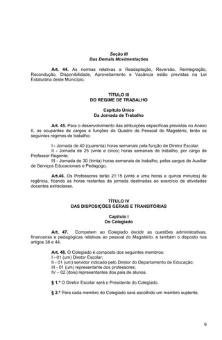 Seção III
                              Das Demais Movimentações

           Art. 44. As normas relativas a Readaptação, Reversão, Reintegração,
Recondução, Disponibilidade, Aproveitamento e Vacância estão previstas na Lei
Estatutária deste Município.


                                     TÍTULO III
                              DO REGIME DE TRABALHO

                                    Capítulo Único
                                Da Jornada de Trabalho

          Art. 45. Para o desenvolvimento das atribuições específicas previstas no Anexo
II, os ocupantes de cargos e funções do Quadro de Pessoal do Magistério, terão os
seguintes regimes de trabalho:

          I - Jornada de 40 (quarenta) horas semanais pela função de Diretor Escolar;
          II - Jornada de 25 (vinte e cinco) horas semanais de trabalho, por cargo de
Professor Regente;
          III - Jornada de 30 (trinta) horas semanais de trabalho, pelos cargos de Auxiliar
de Serviços Educacionais e Pedagogo.

          Art.46. Os Professores terão 21:15 (vinte e uma horas e quinze minutos) de
regência, ficando as horas restantes da jornada destinadas ao exercício de atividades
docentes extraclasse.


                                  TÍTULO IV
                    DAS DISPOSIÇÕES GERAIS E TRANSITÓRIAS

                                       Capítulo I
                                      Do Colegiado

           Art. 47.  Competem ao Colegiado decidir as questões administrativas,
financeiras e pedagógicas relativas ao pessoal do Magistério, e também o disposto nos
artigos 38 e 44.

          Art. 48. O Colegiado é composto dos seguintes membros:
          I - 01 (um) Diretor Escolar;
          II - 01 (um) servidor indicado pelo Diretor do Departamento de Educação;
          III - 01 (um) representante dos professores;
          IV – 02 (dois) representantes dos pais de alunos.

          § 1.º O Diretor Escolar será o Presidente do Colegiado.

          § 2.º Para cada membro do Colegiado será escolhido um membro suplente.




                                                                                         9
 