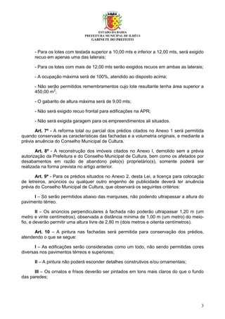 ESTADO DA BAHIA
PREFEITURA MUNICIPAL DE ILHÉUS
GABINETE DO PREFEITO
3
- Para os lotes com testada superior a 10,00 mts e inferior a 12,00 mts, será exigido
recuo em apenas uma das laterais;
- Para os lotes com mais de 12,00 mts serão exigidos recuos em ambas as laterais;
- A ocupação máxima será de 100%, atendido ao disposto acima;
- Não serão permitidos remembramentos cujo lote resultante tenha área superior a
450,00 m2
;
- O gabarito de altura máxima será de 9,00 mts;
- Não será exigido recuo frontal para edificações na APR;
- Não será exigida garagem para os empreendimentos ali situados.
Art. 7º - A reforma total ou parcial dos prédios citados no Anexo 1 será permitida
quando conservada as características das fachadas e a volumetria originais, e mediante a
prévia anuência do Conselho Municipal de Cultura.
Art. 8º - A reconstrução dos imóveis citados no Anexo I, demolido sem a prévia
autorização da Prefeitura e do Conselho Municipal de Cultura, bem como os afetados por
desabamentos em razão de abandono pelo(s) proprietário(s), somente poderá ser
realizada na forma prevista no artigo anterior.
Art. 9º - Para os prédios situados no Anexo 2, desta Lei, a licença para colocação
de letreiros, anúncios ou qualquer outro engenho de publicidade deverá ter anuência
prévia do Conselho Municipal de Cultura, que observará os seguintes critérios:
I – Só serão permitidos abaixo das marquises, não podendo ultrapassar a altura do
pavimento térreo.
II – Os anúncios perpendiculares à fachada não poderão ultrapassar 1,20 m (um
metro e vinte centímetros), observada a distância mínima de 1,00 m (um metro) do meio-
fio, e deverão permitir uma altura livre de 2,80 m (dois metros e oitenta centímetros).
Art. 10 – A pintura nas fachadas será permitida para conservação dos prédios,
atendendo o que se segue:
I – As edificações serão consideradas como um todo, não sendo permitidas cores
diversas nos pavimentos térreos e superiores;
II – A pintura não poderá esconder detalhes construtivos e/ou ornamentais;
III – Os ornatos e frisos deverão ser pintados em tons mais claros do que o fundo
das paredes;
 