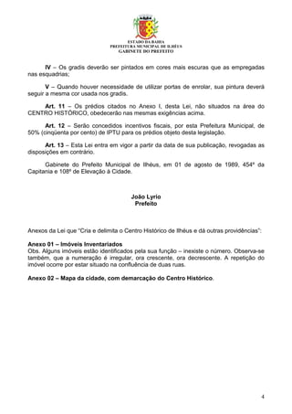 ESTADO DA BAHIA
PREFEITURA MUNICIPAL DE ILHÉUS
GABINETE DO PREFEITO
4
IV – Os gradis deverão ser pintados em cores mais escuras que as empregadas
nas esquadrias;
V – Quando houver necessidade de utilizar portas de enrolar, sua pintura deverá
seguir a mesma cor usada nos gradis.
Art. 11 – Os prédios citados no Anexo I, desta Lei, não situados na área do
CENTRO HISTÓRICO, obedecerão nas mesmas exigências acima.
Art. 12 – Serão concedidos incentivos fiscais, por esta Prefeitura Municipal, de
50% (cinqüenta por cento) de IPTU para os prédios objeto desta legislação.
Art. 13 – Esta Lei entra em vigor a partir da data de sua publicação, revogadas as
disposições em contrário.
Gabinete do Prefeito Municipal de Ilhéus, em 01 de agosto de 1989, 454º da
Capitania e 108º de Elevação à Cidade.
João Lyrio
Prefeito
Anexos da Lei que “Cria e delimita o Centro Histórico de Ilhéus e dá outras providências”:
Anexo 01 – Imóveis Inventariados
Obs. Alguns imóveis estão identificados pela sua função – inexiste o número. Observa-se
também, que a numeração é irregular, ora crescente, ora decrescente. A repetição do
imóvel ocorre por estar situado na confluência de duas ruas.
Anexo 02 – Mapa da cidade, com demarcação do Centro Histórico.
 