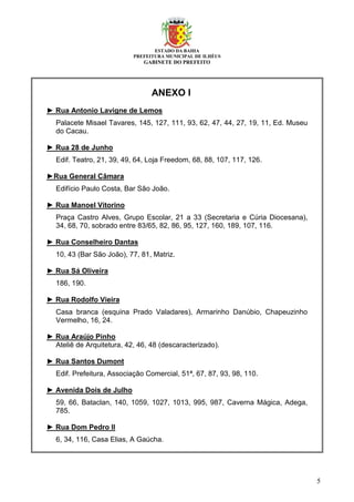 ESTADO DA BAHIA
PREFEITURA MUNICIPAL DE ILHÉUS
GABINETE DO PREFEITO
5
ANEXO I
► Rua Antonio Lavigne de Lemos
Palacete Misael Tavares, 145, 127, 111, 93, 62, 47, 44, 27, 19, 11, Ed. Museu
do Cacau.
► Rua 28 de Junho
Edif. Teatro, 21, 39, 49, 64, Loja Freedom, 68, 88, 107, 117, 126.
►Rua General Câmara
Edifício Paulo Costa, Bar São João.
► Rua Manoel Vitorino
Praça Castro Alves, Grupo Escolar, 21 a 33 (Secretaria e Cúria Diocesana),
34, 68, 70, sobrado entre 83/65, 82, 86, 95, 127, 160, 189, 107, 116.
► Rua Conselheiro Dantas
10, 43 (Bar São João), 77, 81, Matriz.
► Rua Sá Oliveira
186, 190.
► Rua Rodolfo Vieira
Casa branca (esquina Prado Valadares), Armarinho Danúbio, Chapeuzinho
Vermelho, 16, 24.
► Rua Araújo Pinho
Ateliê de Arquitetura, 42, 46, 48 (descaracterizado).
► Rua Santos Dumont
Edif. Prefeitura, Associação Comercial, 51ª, 67, 87, 93, 98, 110.
► Avenida Dois de Julho
59, 66, Bataclan, 140, 1059, 1027, 1013, 995, 987, Caverna Mágica, Adega,
785.
► Rua Dom Pedro II
6, 34, 116, Casa Elias, A Gaúcha.
 